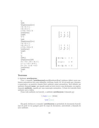 [
left[
begin{array}{ccc}
1 & 1 & 1 
x & y & z 
xˆ2 & yˆ2 & zˆ2
end{array}
right]
] [
left|
begin{array}{ccc}
1 & 1 & 1 
x & y & z 
xˆ2 & yˆ2 & zˆ2
end{array}
right|
]
[
left{
begin{array}{lll}
2 x + 3 y - z & = & 1 
x + y + z & = & 0 
5 x - 2 y - 4 z & = & 2
end{array}
right.
]


1 1 1
x y z
x2
y2
z2


1 1 1
x y z
x2
y2
z2



2x + 3y − z = 1
x + y + z = 0
5x − 2y − 4z = 2
Teoremas
i) Ambiente newtheorem :
Com o comando newtheorem{nome}{ambiente}[opt] podemos deﬁnir novos am-
bientes matem´aticos tais como deﬁni¸c˜oes, teoremas, lemas, etc, de tal modo que o formato,
a numera¸c˜ao e as poss´ıveis cita¸c˜oes deste ambiente sejam autom´aticas. Ser´a deﬁnido um
ambiente chamado nome que quando usado no texto escreve uma declara¸c˜ao, em negrito,
chamada ambiente, seguida por uma numera¸c˜ao autom´atica. A fonte do conte´udo deste
ambiente ser´a a it´alica.
Como todo ambiente em Latex2ε, o ambiente newtheorem ´e chamado por
 begin{nome }[t´ıtulo]
...
end {nome}
Em geral, declara-se o comando newtheorem no preˆambulo do documento Latex2ε
mas ele pode vir em qualquer parte do corpo do documento, antecedendo a chamada do
novo ambiente.
18
 