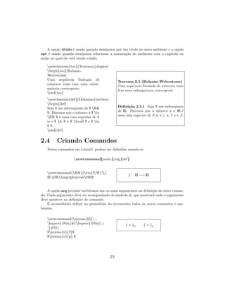A op¸c˜ao t´ıtulo ´e usada quando desejamos por um t´ıtulo no novo ambiente e a op¸c˜ao
opt ´e usada quando desejamos relacionar a numera¸c˜ao do ambiente com o cap´ıtulo ou
se¸c˜ao no qual ele est´a sendo criado.
newtheorem{teo}{Teorema}[chapter]
begin{teo}[Bolzano-
Weierstrass]
Uma sequˆencia limitada de
n´umeros reais tem uma subse-
quˆencia convergente
end{teo}
newtheorem{def}{Deﬁni¸c˜ao}[section]
begin{def}
Seja S um subconjunto de $ RR
$. Dizemos que o n´umero u $ in
RR $ ´e uma cota superior de S
se s $ le $ u $ forall $ s $ in
$ S.
end{def}
Teorema 2.1 (Bolzano-Weierstrass)
Uma sequˆencia limitada de n´umeros reais
tem uma subsequˆencia convergente
Deﬁni¸c˜ao 2.3.1 Seja S um subconjunto
de IR. Dizemos que o n´umero u ∈ IR ´e
uma cota superior de S se s ≤ u , ∀ s ∈ S.
2.4 Criando Comandos
Novos comandos em Latex2ε podem ser deﬁnidos usando-se
newcommand{nome}[arg]{def}.
newcommand{RR}{rm{I!R!}
$f:RRlongrightarrowRR$
f : IR−→ IR
A op¸c˜ao arg permite incluirmos um ou mais argumentos na deﬁni¸c˜ao do novo coman-
do. Cada argumento deve vir acompanhado do s´ımbolo #, que mostrar´a onde o argumento
deve aparecer na deﬁni¸c˜ao do comando.
´E aconselh´avel deﬁnir no preˆambulo do documento todos os novos comandos e am-
bientes.
newcommand{norma}[2]{ |
hspace{.05in}#1hspace{.05in} |
{#2}}
$norma{v}{2}$
$norma{v}{p} $
v 2 v p
19
 