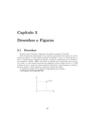 Cap´ıtulo 3
Desenhos e Figuras
3.1 Desenhos
´E poss´ıvel gerar desenhos e diagramas com alguns comandos do Latex2ε.
Estes desenhos s˜ao interpretados como objetos posicionados num sistema de coorde-
nadas cuja origem ´e o canto inferior esquerdo do desenho, o eixo x ´e o lado inferior e o
eixo y ´e o lado superior esquerdo do desenho. A primeira especiﬁca¸c˜ao de um desenho ´e
sua unidade de medida - UM e todo ponto do desenho ser´a interpretado como um par
(x,y) onde x e y s˜ao n´umeros decimais que signiﬁcam x-UM ao longo do eixo x e y-UM
ao longo do eixo y, sendo que valores positivos representam, respectivamente, `a direita e
acima da origem e valores negativos `a esquerda e abaixo da origem.
A unidade de medida de um desenho ´e especiﬁcada pelo comando
setlength{unitlength}{UM}
T
E
s(1.5,1.2)
x
y
20
 