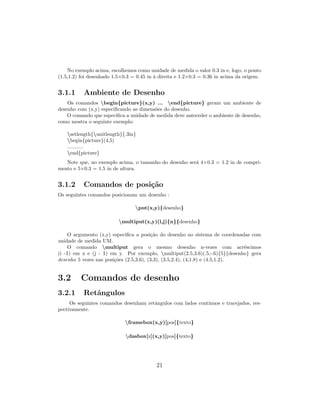 No exemplo acima, escolhemos como unidade de medida o valor 0.3 in e, logo, o ponto
(1.5,1.2) foi desenhado 1.5×0.3 = 0.45 in `a direita e 1.2×0.3 = 0.36 in acima da origem.
3.1.1 Ambiente de Desenho
Os comandos begin{picture}(x,y) ... end{picture} geram um ambiente de
desenho com (x,y) especiﬁcando as dimens˜oes do desenho.
O comando que especiﬁca a unidade de medida deve anteceder o ambiente de desenho,
como mostra o seguinte exemplo:
setlength{unitlength}{.3in}
begin{picture}(4,5)
...........
end{picture}
Note que, no exemplo acima, o tamanho do desenho ser´a 4×0.3 = 1.2 in de compri-
mento e 5×0.3 = 1.5 in de altura.
3.1.2 Comandos de posi¸c˜ao
Os seguintes comandos posicionam um desenho :
put(x,y){desenho}
multiput(x,y)(i,j){n}{desenho}
O argumento (x,y) especiﬁca a posi¸c˜ao do desenho no sistema de coordenadas com
unidade de medida UM.
O comando multiput gera o mesmo desenho n-vezes com acr´escimos
(i -1) em x e (j - 1) em y. Por exemplo, multiput(2.5,3.6)(.5,-.6){5}{desenho} gera
desenho 5 vezes nas posi¸c˜oes (2.5,3.6), (3,3), (3.5,2.4), (4,1.8) e (4.5,1.2).
3.2 Comandos de desenho
3.2.1 Retˆangulos
Os seguintes comandos desenham retˆangulos com lados cont´ınuos e tracejados, res-
pectivamente.
framebox(x,y)[pos]{texto}
dasbox[z](x,y)[pos]{texto}
21
 