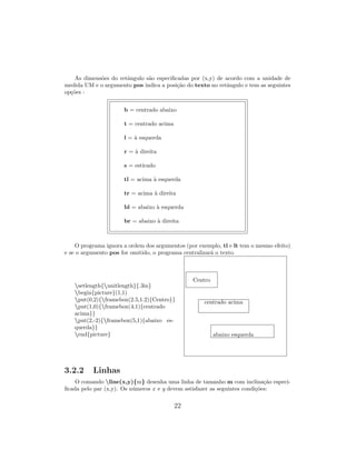 As dimens˜oes do retˆangulo s˜ao especiﬁcadas por (x,y) de acordo com a unidade de
medida UM e o argumento pos indica a posi¸c˜ao do texto no retˆangulo e tem as seguintes
op¸c˜oes :
b = centrado abaixo
t = centrado acima
l = `a esquerda
r = `a direita
s = esticado
tl = acima `a esquerda
tr = acima `a direita
bl = abaixo `a esquerda
br = abaixo `a direita
O programa ignora a ordem dos argumentos (por exemplo, tl e lt tem o mesmo efeito)
e se o argumento pos for omitido, o programa centralizar´a o texto.
setlength{unitlength}{.3in}
begin{picture}(1,1)
put(0,2){framebox(2.5,1.2){Centro}}
put(1,0){framebox(4,1){centrado
acima}}
put(2,-2){framebox(5,1){abaixo es-
querda}}
end{picture}
Centro
centrado acima
abaixo esquerda
3.2.2 Linhas
O comando line(x,y){m} desenha uma linha de tamanho m com inclina¸c˜ao especi-
ﬁcada pelo par (x,y). Os n´umeros x e y devem sstisfazer as seguintes condi¸c˜oes:
22
 