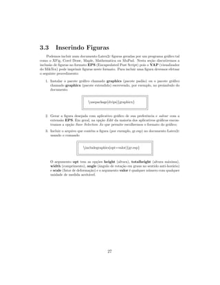 3.3 Inserindo Figuras
Podemos incluir num documento Latex2ε ﬁguras geradas por um programa gr´aﬁco tal
como o XFig, Corel Draw, Maple, Mathematica ou MuPad. Nesta se¸c˜ao discutiremos a
inclus˜ao de ﬁguras no formato EPS (Encapsulated Post Script) pois o YAP (visualizador
do MikTex) pode imprimir ﬁguras neste formato. Para incluir uma ﬁgura devemos efetuar
o seguinte procedimento:
1. Instalar o pacote gr´aﬁco chamado graphics (pacote pad˜ao) ou o pacote gr´aﬁco
chamado graphicx (pacote extendido) escrevendo, por exemplo, no preˆambulo do
documento
usepackage[dvips]{graphicx}
2. Gerar a ﬁgura desejada com aplicativo gr´aﬁco de sua preferˆencia e salvar com a
extens˜ao EPS. Em geral, na op¸c˜ao Edit da maioria dos aplicativos gr´aﬁcos encon-
tramos a op¸c˜ao Save Selection As que permite escolhermos o formato do gr´aﬁco;
3. Incluir o arquivo que cont´em a ﬁgura (por exemplo, gr.esp) no documento Latex2ε
usando o comando
includegraphics[opt=valor]{gr.esp}
O argumento opt tem as op¸c˜oes height (altura), totalheight (altura m´axima),
width (comprimento), angle (ˆangulo de rota¸c˜ao em graus no sentido anti-hor´ario)
e scale (fator de deforma¸c˜ao) e o argumento valor ´e qualquer n´umero com qualquer
unidade de medida aceit´avel.
27
 