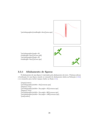 includegraphics[totalheight=8cm]{seno.eps}
includegraphics[angle=45,
totalheight=8cm]{arvore.pdf}
includegraphics[angle=45,
totalheight=8cm]{arvore.eps}
3.3.1 Alinhamento de ﬁguras
O alinhamento de uma ﬁgura ´e controlado pelo alinhamento do texto. Podemos alterar
a localiza¸c˜ao de uma ﬁgura usando os comando de alinhamento dados na Subse¸c˜ao (1.3.2)
e os comandos para incluir espa¸cos dados na Se¸c˜ao (1.4).
begin{center}
includegraphics[width=.5in]{coracao.eps}
hspace{-1cm}
includegraphics[width=.5in,angle=-45]{coracao.eps}
hspace{-1cm}
includegraphics[width=.5in,angle=-90]{coracao.eps}
includegraphics[width=.5in,angle=-180]{coracao.eps}
end{center}
28
 