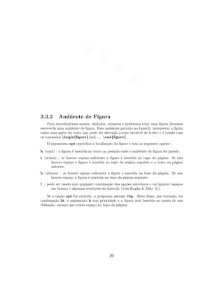 3.3.2 Ambiente de Figura
Para introduzirmos nomes, s´ımbolos, n´umeros e podermos citar uma ﬁgura devemos
escrevˆe-la num ambiente de ﬁgura. Este ambiente permite ao Latex2ε interpretar a ﬁgura
como uma parte do texto que pode ser alterada (corpo vari´avel do texto) e ´e criado com
os comandos begin{ﬁgure}[opt] .... end{ﬁgure}.
O argumento opt especiﬁca a localiza¸c˜ao da ﬁgure e tem as seguintes op¸c˜oes :
h (aqui) : a ﬁgura ´e inserida no texto na posi¸c˜ao onde o ambiente de ﬁgura foi gerado.
t (acima) : se houver espa¸co suﬁciente a ﬁgura ´e inserida no topo da p´agina. Se n˜ao
houver espa¸co a ﬁgura ´e inserida no topo da p´agina seguinte e o texto na p´agina
anterior.
b (abaixo) : se houver espa¸co suﬁciente a ﬁgura ´e inserida na base da p´agina. Se n˜ao
houver espa¸co a ﬁgura ´e inserida na base da p´agina seguinte.
! : pode ser usado com qualquer combina¸c˜ao das op¸c˜oes anteriores e vai ignorar espa¸cos
em branco e algumas restri¸c˜oes do Latex2ε (veja Kopka  Daly [1]).
Se a op¸c˜ao opt for omitida, o programa assume tbp. Al´em disso, por exemplo, na
combina¸c˜ao ht, o argumento h tem prioridade e a ﬁgura ser´a inserida no ponto de sua
deﬁni¸c˜ao, mesmo que exista espa¸co no topo da p´agina.
29
 