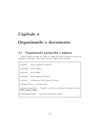 Cap´ıtulo 4
Organizando o documento
4.1 Organizando par´agrafos e p´aginas
Existem alguns comandos que podem ser usados para alterar localmente o formato do
par´agrafos ou da p´agina. Nesta se¸c˜ao listaremoss alguns destes comandos.
noindent : alinha o par´agrafo `a esquerda.
pagebreak: quebra p´aginas.
linebreak : quebra linhas.
clearpage : quebra p´aginas com ﬁguras.
centering : centraliza em incluir espa¸cos em branco.
centerline{texto} : centraliza texto
pagenumbering{estilo} : especiﬁca o estilo da numera¸c˜ao da p´agina tais como
arabic roman e alpha.
thispagestyle{empty} : n˜ao numera localmente a p´agina.
31
 
