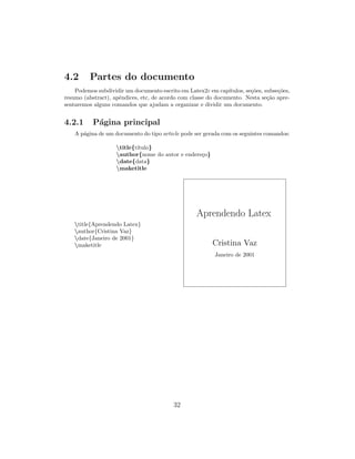4.2 Partes do documento
Podemos subdividir um documento escrito em Latex2ε em cap´ıtulos, se¸c˜oes, subse¸c˜oes,
resumo (abstract), apˆendices, etc, de acordo com classe do documento. Nesta se¸c˜ao apre-
sentaremos alguns comandos que ajudam a organizar e dividir um documento.
4.2.1 P´agina principal
A p´agina de um documento do tipo article pode ser gerada com os seguintes comandos:
title{t´ıtulo}
author{nome do autor e endere¸co}
date{data}
maketitle
title{Aprendendo Latex}
author{Cristina Vaz}
date{Janeiro de 2001}
maketitle
Aprendendo Latex
Cristina Vaz
Janeiro de 2001
32
 
