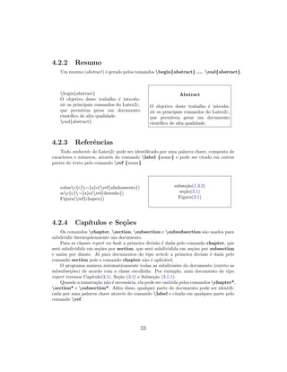 4.2.2 Resumo
Um resumo (abstract) ´e gerado pelos comandos begin{abstract} .... end{abstract}.
begin{abstract}
O objetivo deste trabalho ´e introdu-
zir os principais comandos do Latex2ε,
que permitem gerar um documento
cient´ıﬁco de alta qualidade.
end{abstract}
Abstract
O objetivo deste trabalho ´e introdu-
zir os principais comandos do Latex2ε,
que permitem gerar um documento
cient´ıﬁco de alta qualidade.
4.2.3 Referˆencias
Todo ambiente do Latex2ε pode ser identiﬁcado por uma palavra chave, composta de
caracteres e n´umeros, atrav´es do comando label {nome} e pode ser citado em outras
partes do texto pelo comando ref {nome}.
subsec{c}∼{a}o(ref{alinhamento})
sec{c}∼{a}o(ref{desenho})
Figura(ref{chapeu})
subse¸c˜ao(1.3.2)
se¸c˜ao(3.1)
Figura(3.1)
4.2.4 Cap´ıtulos e Se¸c˜oes
Os comandos chapter, section, subsection e subsubsection s˜ao usados para
subdividir hierarquicamente um documento.
Para as classes report ou book a primeira divis˜ao ´e dada pelo comando chapter, que
ser´a subdividido em se¸c˜oes por section, que ser´a subdividida em se¸c˜oes por subsection
e assim por diante. J´a para documentos do tipo article a primeira divis˜ao ´e dada pelo
comando section pois o comando chapter n˜ao ´e aplic´avel.
O programa numera automaticamente todas as subdivis˜oes do documento (exceto as
subsubse¸c˜oes) de acordo com a classe escolhida. Por exemplo, num documento do tipo
report teremos Cap´ıtulo(3.1), Se¸c˜ao (3.1) e Subse¸c˜ao (3.1.1).
Quando a numera¸c˜ao n˜ao ´e necess´aria, ela pode ser omitida pelos comandos chapter*,
section* e subsection*. Al´em disso, qualquer parte do documento pode ser identiﬁ-
cada por uma palavra chave atrav´es do comando label e citada em qualquer parte pelo
comando ref.
33
 