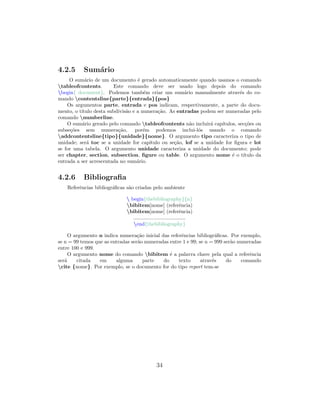 4.2.5 Sum´ario
O sum´ario de um documento ´e gerado automaticamente quando usamos o comando
tableofcontents. Este comando deve ser usado logo depois do comando
begin{ document}. Podemos tamb´em criar um sum´ario manualmente atrav´es do co-
mando contentsline{parte}{entrada}{pos}
Os argumentos parte, entrada e pos indicam, respectivamente, a parte do docu-
mento, o t´ıtulo desta subdivis˜ao e a numera¸c˜ao. As entradas podem ser numeradas pelo
comando numberline.
O sum´ario gerado pelo comando tableofcontents n˜ao incluir´a cap´ıtulos, sec¸c˜oes ou
subse¸c˜oes sem numera¸c˜ao, por´em podemos inclui-l´os usando o comando
addcontentsline{tipo}{unidade}{nome}. O argumento tipo caracteriza o tipo de
unidade; ser´a toc se a unidade for cap´ıtulo ou se¸c˜ao, lof se a unidade for ﬁgura e lot
se for uma tabela. O argumento unidade caracteriza a unidade do documento; pode
ser chapter, section, subsection, ﬁgure ou table. O argumento nome ´e o t´ıtulo da
entrada a ser acrescentada no sum´ario.
4.2.6 Bibliograﬁa
Referˆencias bibliogr´aﬁcas s˜ao criadas pelo ambiente
 begin{thebibliography}{n}
bibitem[nome] (referˆencia)
bibitem[nome] (referˆencia)
....................................
end{thebibliography}
O argumento n indica numera¸c˜ao inicial das referˆencias bibliogr´aﬁcas. Por exemplo,
se n = 99 temos que as entradas ser˜ao numeradas entre 1 e 99; se n = 999 ser˜ao numeradas
entre 100 e 999.
O argumento nome do comando bibitem ´e a palavra chave pela qual a referˆencia
ser´a citada em alguma parte do texto atrav´es do comando
cite {nome}. Por exemplo, se o documento for do tipo report tem-se
34
 