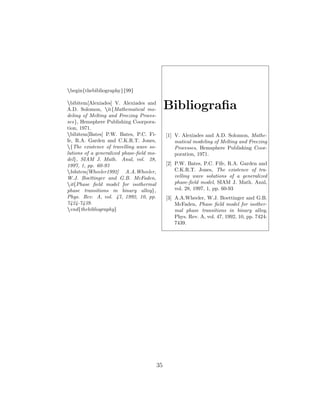 begin{thebibliography}{99}
bibitem[Alexiades] V. Alexiades and
A.D. Solomon, it{Mathematical mo-
deling of Melting and Freezing Proces-
ses}, Hemsphere Publishing Coorpora-
tion, 1971.
bibitem[Bates] P.W. Bates, P.C. Fi-
fe, R.A. Garden and C.K.R.T. Jones,
{The existence of travelling wave so-
lutions of a generalized phase-ﬁeld mo-
del}, SIAM J. Math. Anal, vol. 28,
1997, 1, pp. 60-93
bibitem[Wheeler1992] A.A.Wheeler,
W.J. Boettinger and G.B. McFaden,
it{Phase ﬁeld model for isothermal
phase transitions in binary alloy},
Phys. Rev. A, vol. 47, 1992, 10, pp.
7424-7439.
end{thebibliography}
Bibliograﬁa
[1] V. Alexiades and A.D. Solomon, Mathe-
matical modeling of Melting and Freezing
Processes, Hemsphere Publishing Coor-
poration, 1971.
[2] P.W. Bates, P.C. Fife, R.A. Garden and
C.K.R.T. Jones, The existence of tra-
velling wave solutions of a generalized
phase-ﬁeld model, SIAM J. Math. Anal,
vol. 28, 1997, 1, pp. 60-93
[3] A.A.Wheeler, W.J. Boettinger and G.B.
McFaden, Phase ﬁeld model for isother-
mal phase transitions in binary alloy,
Phys. Rev. A, vol. 47, 1992, 10, pp. 7424-
7439.
35
 