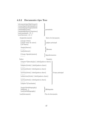 4.3.2 Documento tipo Tese
documentclass[12pt]{report}
usepackage[dvips]{graphicx}
usepackage[portuges]{babel}
usepackage{color}
usepackage[latin1]{inputenc}
newcommand{...}{...}
newtheorem{...}{...}



preˆambulo
begin{document} In´ıcio do documento
{Large t´ıtulo}
{large nome do autor}
{bf banca}



p´agina principal
begin{abstrac}
...........
end{abstract}



Resumo
{Large Agradecimento}
...........
Agradecimentos
´Indice Sum´ario
chapter*{Introdu¸c˜ao}  label{palavra chave}
...........
chapter{t´ıtulo}  label{palavra chave}
...........
section{t´ıtulo}  label{palavra chave}
...........
section{t´ıtulo}  label{palavra chave}
...........
subsection{t´ıtulo}  label{palavra chave}
...........
section{t´ıtulo}  label{palavra chave}
...........
chapter*{Conclus˜oes}



Corpo principal
begin{thebibliography}
bibitem{...}
end{thebibliography}



Bibliograﬁa
end{document} Fim do documento
37
 
