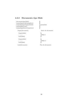 4.3.3 Documento tipo Slide
documentclass{slide}
usepackage[dvips]{graphicx}
usepackage[portuges]{babel}
usepackage{color}
usepackage[latin1]{inputenc}



preˆambulo
begin{document} In´ıcio do documento
begin{slide}
...........
end{slide}



Slide 1
begin{slide}
...........
end{slide}



Slide 2
end{document} Fim do documento
38
 