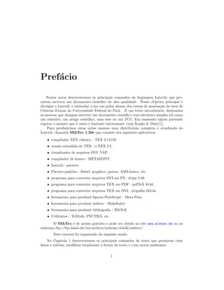 Pref´acio
Nestas notas descreveremos os principais comandos da linguagem Latex2ε que per-
mitem escrever um documento cient´ıﬁco de alta qualidade. Nosso objetivo principal ´e
divulgar o Latex2ε e estimular o seu uso pelos alunos dos cursos de gradua¸c˜ao da ´area de
Ciˆencias Exatas da Universidade Federal do Par´a . ´E um texto introdut´orio, destinados
as pessoas que desejam escrever um documento cient´ıﬁco com estrutura simples tal como
um relat´orio, um artigo cient´ıﬁco, uma tese ou um TCC. Em momento algum pretende
esgotar o assunto que ´e vasto e bastante interessante (veja Kopka & Daly[1]).
Para produzirmos estas notas usamos uma distribui¸c˜ao completa e atualizada do
Latex2ε chamada MikTex 1.20e que consiste dos seguintes aplicativos:
• compilador TEX cl´assico : TEX 3.14159.
• vers˜ao estendida do TEX : e-TEX 2.1.
• visualizador de arquivos DVI: YAP.
• compilador de fontes : METAFONT.
• Latex2ε: pacotes.
• Pacotes padr˜oes : Babel, graphicx, psness, AMS-Latex, etc.
• programa para converter arquivos DVI em PS : dvips 5.86.
• programa para converter arquivos TEX em PDF : pdfTeX 014d.
• programa para converter arquivos TEX em DVI : dvipdfm 022.6e.
• ferramenta para produzir ﬁguras PostScript : Meta Post.
• ferramenta para produzir ´ındices : MakeIndex.
• ferramenta para produzir bibliograﬁa : BibTeX
• Utilit´arios : TeXInfo, PSUTILS, etc
O MikTex ´e de acesso gratuito e pode ser obtido no site www.miktex.de ou no
endere¸co ftp://ftp.dante.de/tex-archive/systems/win32/miktex/
Este tutorial foi organizado do seguinte modo:
No Cap´ıtulo 1 descreveremos os principais comandos de texto que permitem criar
listas e tabelas, modiﬁcar localmente a forma do texto e criar novos ambientes.
i
 
