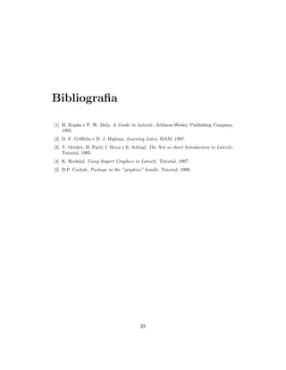 Bibliograﬁa
[1] H. Kopka e P. W. Daly, A Guide to Latex2ε, Addison-Wesley Publishing Company.
1995.
[2] D. F. Griﬃths e D. J. Higham, Learning Latex, SIAM, 1997.
[3] T. Oetiker, H. Partl, I. Hyna e E. Schlegl, The Not so short Introduction to Latex2ε,
Tutorial, 1995.
[4] K. Reckdal, Using Import Graphics in Latex2ε, Tutorial, 1997.
[5] D.P. Carlisle, Package in the ”graphics” bundle, Tutorial, 1999.
39
 
