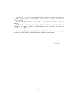 No Cap´ıtulo 2 listaremos os principais s´ımbolos matem´aticos usados em documentos
cient´ıﬁcos e descreveremos os comandos que geram f´ormulas e equa¸c˜oes matem´aticas e
novos comandos.
No Cap´ıtulo 3 discutiremos como desenhar e inserir ﬁguras num texto escrito em
Latex2ε.
No Cap´ıtulo 4 apresentaremos alguns comandos necess´arios para a organiza¸c˜ao de um
documento em Latex2ε e daremos exemplos da estrutura de documentos do tipo artigo
cient´ıﬁco, tese ou TCC e slide.
A autora agradece quaisquer sugest˜oes para melhorar este texto e espera que o mesmo
incentive a utiliza¸c˜ao desta potente ferramenta no meio acadˆemico local.
Cristina Vaz
ii
 