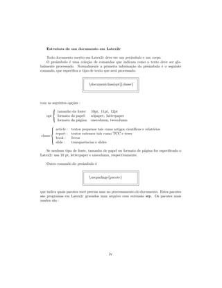 Estrutura de um documento em Latex2ε
Todo documento escrito em Latex2ε deve ter um preˆambulo e um corpo.
O preˆambulo ´e uma cole¸c˜ao de comandos que indicam como o texto deve ser glo-
balmente processado. Normalmente a primeira informa¸c˜ao do preˆambulo ´e o seguinte
comando, que especiﬁca o tipo de texto que ser´a processado.
documentclass[opt]{classe}
com as seguintes op¸c˜oes :
opt



tamanho da fonte: 10pt, 11pt, 12pt
formato do papel: a4paper, latterpaper
formato da p´agina: onecolumn, twocolumn
classe



article : textos pequenos tais como artigos cient´ıﬁcos e relat´orios
report : textos extensos tais como TCC e teses
book : livros
slide : transparˆencias e slides
Se nenhum tipo de fonte, tamanho de papel ou formato de p´agina for especiﬁcado o
Latex2ε usa 10 pt, letterpaper e onecolumn, respectivamente.
Outro comando do preˆambulo ´e
usepackage{pacote}
que indica quais pacotes vocˆe precisa usar no processamento do documento. Estes pacotes
s˜ao programas em Latex2ε gravados num arquivo com extens˜ao sty. Os pacotes mais
usados s˜ao :
iv
 