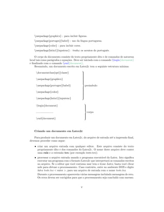 usepackage{graphicx} : para incluir ﬁguras.
usepackage[portuges]{babel} : uso da l´ıngua portuguesa.
usepackage{color} : para incluir cores.
usepackage[latin1]{inputenc} : traduz os acentos do portuguˆes.
O corpo do documento consiste do texto propriamente dito e de comandos de natureza
local tais como par´agrafos e equa¸c˜oes. Deve ser iniciado com o comando begin{document}
e ﬁnalizado com o comando end{document}.
Resumindo, um documento escrito em Latex2ε tem a seguinte estrutura m´ınima:
documentclass[opt]{classe}
usepackage{graphicx}
usepackage[portuges]{babel}
usepackage{color}
usepackage[latin1]{inputenc}



preˆambulo
begin{document}
.......................
end{document}



corpo
Criando um documento em Latex2ε
Para produzir um documento em Latex2ε, do arquivo de entrada at´e a impress˜ao ﬁnal,
devemos proceder como segue:
• criar um arquivo entrada com qualquer editor. Este arquivo consiste do texto
propriamente dito e dos comandos do Latex2ε. O nome deste arquivo deve conter
uma raiz e a extens˜ao tex (por exemplo teste.tex);
• processar o arquivo entrada usando o programa execut´avel do Latex. Isto signiﬁca
executar um programa com o formato Latex2ε que interpretar´a os comandos escritos
no arquivo. Se o editor que vocˆe costuma usar tem o ´ıcone Latex, basta vocˆe clicar
nele para efetuar o processamento. Caso contr´ario, entre no ambiente DOS e digite
latex teste.tex < enter >, para um arquivo de entrada com o nome teste.tex.
Durante o processamento aparecer˜ao v´arias mensagens incluindo mensagens de erro.
Os erros devem ser corrigidos para que o processamento seja conclu´ıdo com sucesso.
v
 