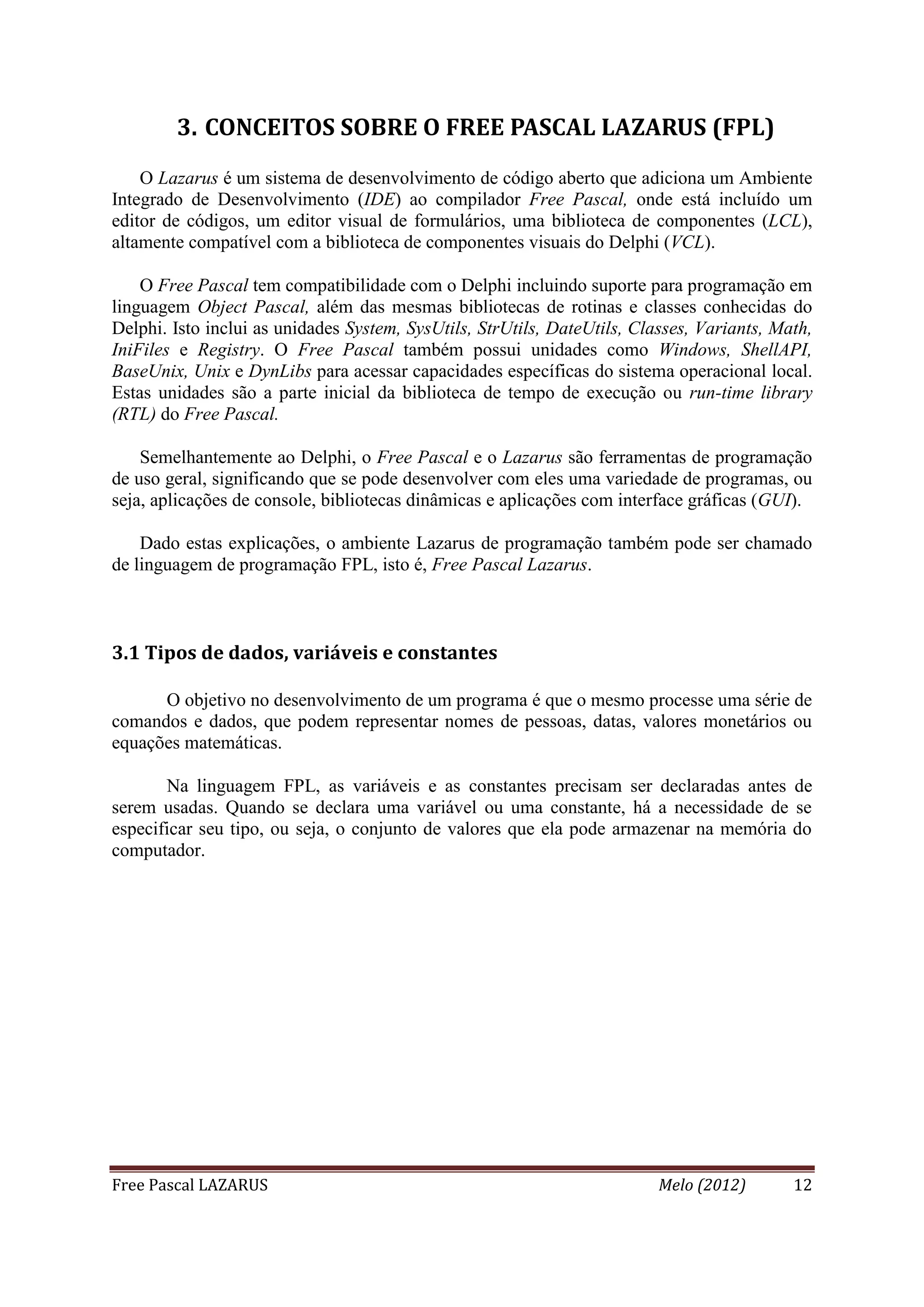 Free Pascal LAZARUS Melo (2012) 12
3. CONCEITOS SOBRE O FREE PASCAL LAZARUS (FPL)
O Lazarus é um sistema de desenvolvimento de código aberto que adiciona um Ambiente
Integrado de Desenvolvimento (IDE) ao compilador Free Pascal, onde está incluído um
editor de códigos, um editor visual de formulários, uma biblioteca de componentes (LCL),
altamente compatível com a biblioteca de componentes visuais do Delphi (VCL).
O Free Pascal tem compatibilidade com o Delphi incluindo suporte para programação em
linguagem Object Pascal, além das mesmas bibliotecas de rotinas e classes conhecidas do
Delphi. Isto inclui as unidades System, SysUtils, StrUtils, DateUtils, Classes, Variants, Math,
IniFiles e Registry. O Free Pascal também possui unidades como Windows, ShellAPI,
BaseUnix, Unix e DynLibs para acessar capacidades específicas do sistema operacional local.
Estas unidades são a parte inicial da biblioteca de tempo de execução ou run-time library
(RTL) do Free Pascal.
Semelhantemente ao Delphi, o Free Pascal e o Lazarus são ferramentas de programação
de uso geral, significando que se pode desenvolver com eles uma variedade de programas, ou
seja, aplicações de console, bibliotecas dinâmicas e aplicações com interface gráficas (GUI).
Dado estas explicações, o ambiente Lazarus de programação também pode ser chamado
de linguagem de programação FPL, isto é, Free Pascal Lazarus.
3.1 Tipos de dados, variáveis e constantes
O objetivo no desenvolvimento de um programa é que o mesmo processe uma série de
comandos e dados, que podem representar nomes de pessoas, datas, valores monetários ou
equações matemáticas.
Na linguagem FPL, as variáveis e as constantes precisam ser declaradas antes de
serem usadas. Quando se declara uma variável ou uma constante, há a necessidade de se
especificar seu tipo, ou seja, o conjunto de valores que ela pode armazenar na memória do
computador.
 