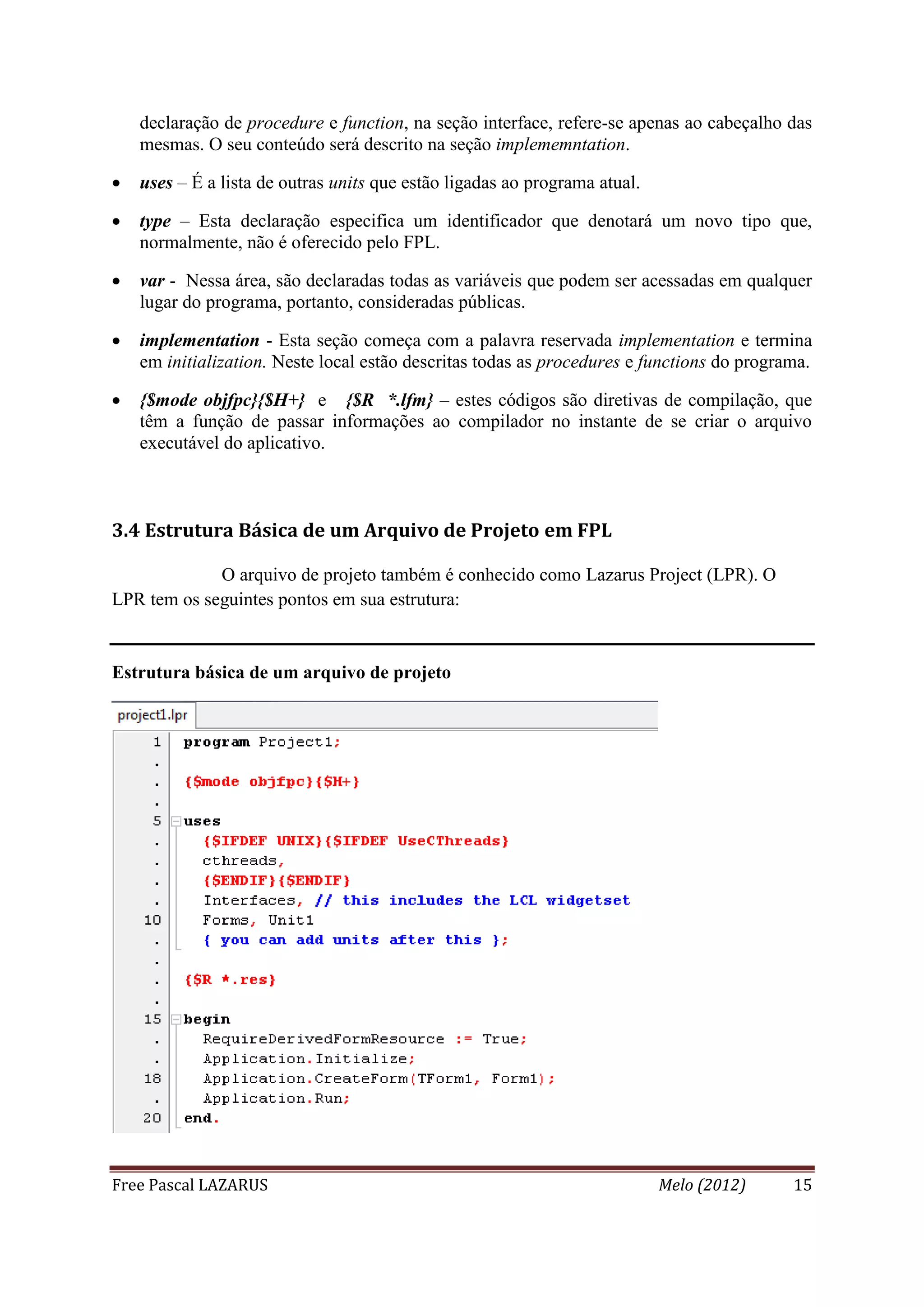 Free Pascal LAZARUS Melo (2012) 15
declaração de procedure e function, na seção interface, refere-se apenas ao cabeçalho das
mesmas. O seu conteúdo será descrito na seção implememntation.
 uses – É a lista de outras units que estão ligadas ao programa atual.
 type – Esta declaração especifica um identificador que denotará um novo tipo que,
normalmente, não é oferecido pelo FPL.
 var - Nessa área, são declaradas todas as variáveis que podem ser acessadas em qualquer
lugar do programa, portanto, consideradas públicas.
 implementation - Esta seção começa com a palavra reservada implementation e termina
em initialization. Neste local estão descritas todas as procedures e functions do programa.
 {$mode objfpc}{$H+} e {$R *.lfm} – estes códigos são diretivas de compilação, que
têm a função de passar informações ao compilador no instante de se criar o arquivo
executável do aplicativo.
3.4 Estrutura Básica de um Arquivo de Projeto em FPL
O arquivo de projeto também é conhecido como Lazarus Project (LPR). O
LPR tem os seguintes pontos em sua estrutura:
Estrutura básica de um arquivo de projeto
 