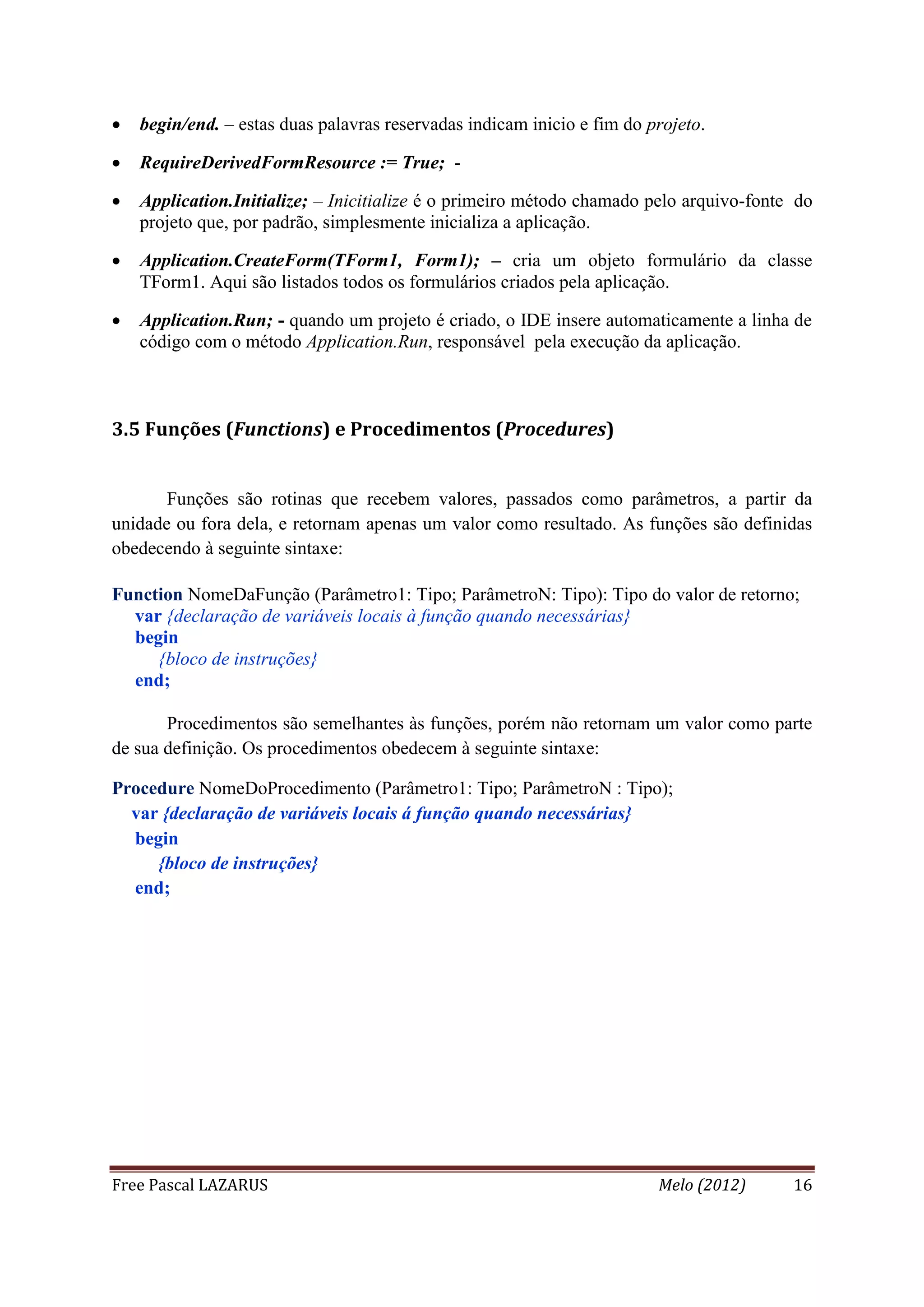 Free Pascal LAZARUS Melo (2012) 16
 begin/end. – estas duas palavras reservadas indicam inicio e fim do projeto.
 RequireDerivedFormResource := True; -
 Application.Initialize; – Inicitialize é o primeiro método chamado pelo arquivo-fonte do
projeto que, por padrão, simplesmente inicializa a aplicação.
 Application.CreateForm(TForm1, Form1); – cria um objeto formulário da classe
TForm1. Aqui são listados todos os formulários criados pela aplicação.
 Application.Run; - quando um projeto é criado, o IDE insere automaticamente a linha de
código com o método Application.Run, responsável pela execução da aplicação.
3.5 Funções (Functions) e Procedimentos (Procedures)
Funções são rotinas que recebem valores, passados como parâmetros, a partir da
unidade ou fora dela, e retornam apenas um valor como resultado. As funções são definidas
obedecendo à seguinte sintaxe:
Function NomeDaFunção (Parâmetro1: Tipo; ParâmetroN: Tipo): Tipo do valor de retorno;
var {declaração de variáveis locais à função quando necessárias}
begin
{bloco de instruções}
end;
Procedimentos são semelhantes às funções, porém não retornam um valor como parte
de sua definição. Os procedimentos obedecem à seguinte sintaxe:
Procedure NomeDoProcedimento (Parâmetro1: Tipo; ParâmetroN : Tipo);
var {declaração de variáveis locais á função quando necessárias}
begin
{bloco de instruções}
end;
 