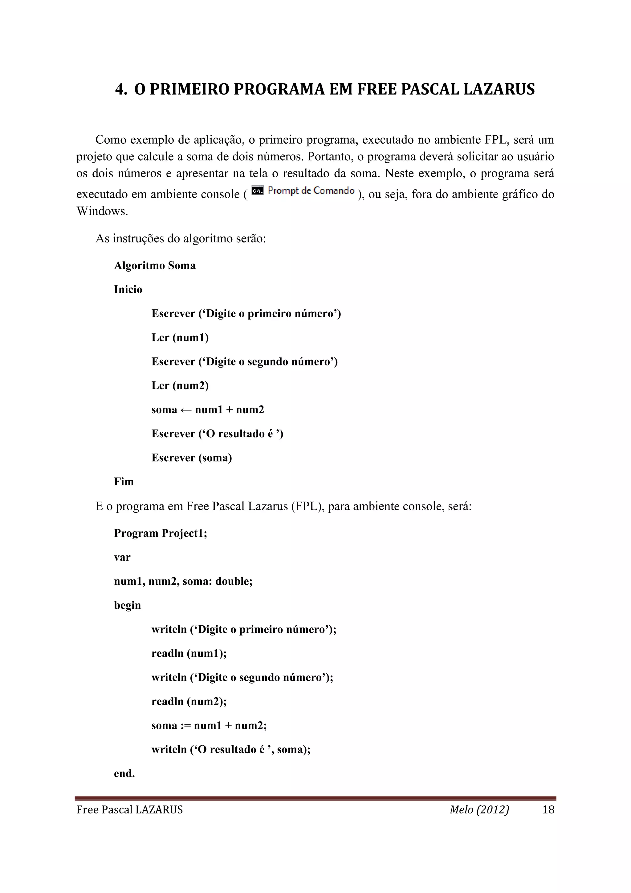 Free Pascal LAZARUS Melo (2012) 18
4. O PRIMEIRO PROGRAMA EM FREE PASCAL LAZARUS
Como exemplo de aplicação, o primeiro programa, executado no ambiente FPL, será um
projeto que calcule a soma de dois números. Portanto, o programa deverá solicitar ao usuário
os dois números e apresentar na tela o resultado da soma. Neste exemplo, o programa será
executado em ambiente console ( ), ou seja, fora do ambiente gráfico do
Windows.
As instruções do algoritmo serão:
Algoritmo Soma
Inicio
Escrever (‘Digite o primeiro número’)
Ler (num1)
Escrever (‘Digite o segundo número’)
Ler (num2)
soma ← num1 + num2
Escrever (‘O resultado é ’)
Escrever (soma)
Fim
E o programa em Free Pascal Lazarus (FPL), para ambiente console, será:
Program Project1;
var
num1, num2, soma: double;
begin
writeln (‘Digite o primeiro número’);
readln (num1);
writeln (‘Digite o segundo número’);
readln (num2);
soma := num1 + num2;
writeln (‘O resultado é ’, soma);
end.
 
