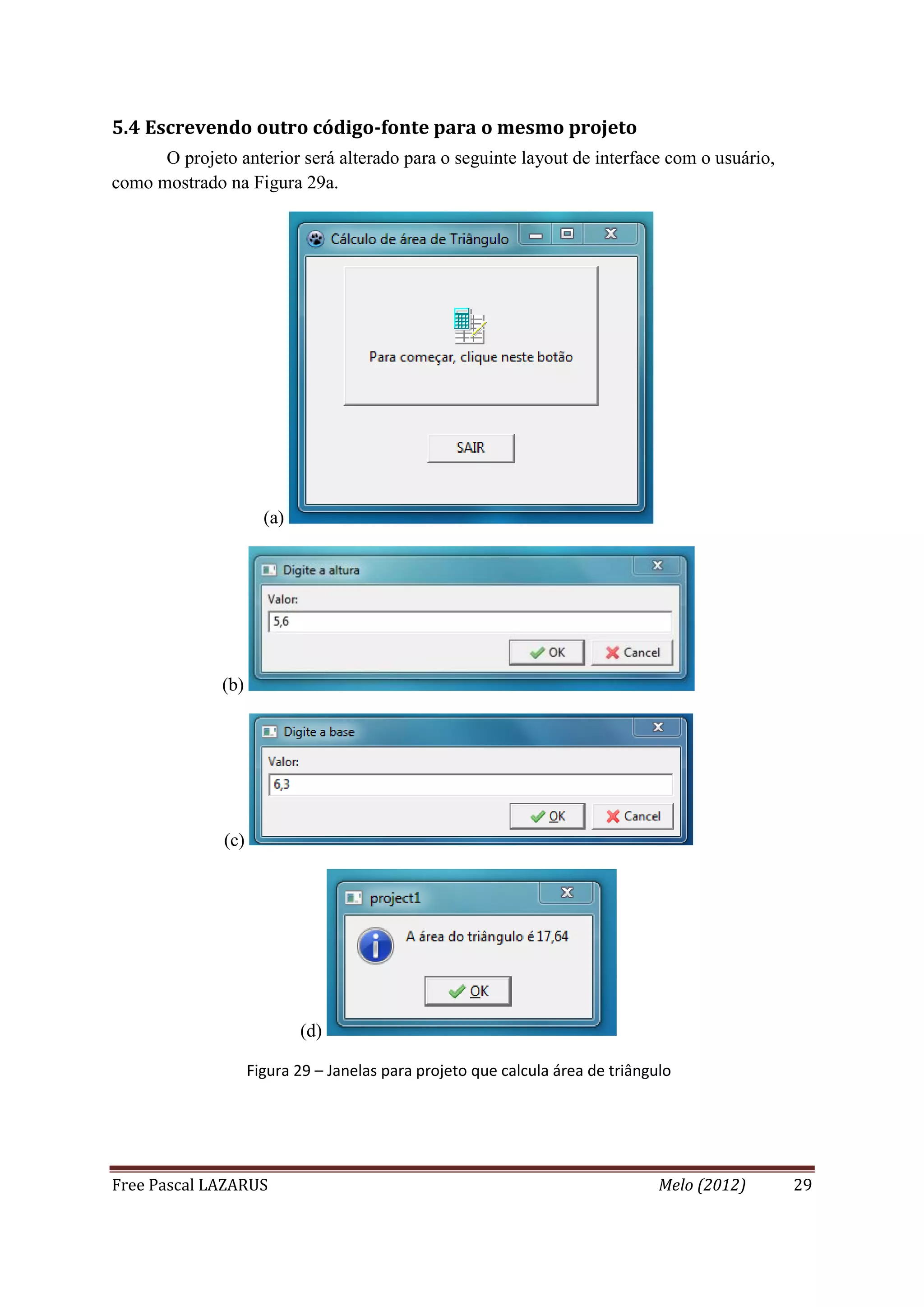 Free Pascal LAZARUS Melo (2012) 29
5.4 Escrevendo outro código-fonte para o mesmo projeto
O projeto anterior será alterado para o seguinte layout de interface com o usuário,
como mostrado na Figura 29a.
(a)
(b)
(c)
(d)
Figura 29 – Janelas para projeto que calcula área de triângulo
 