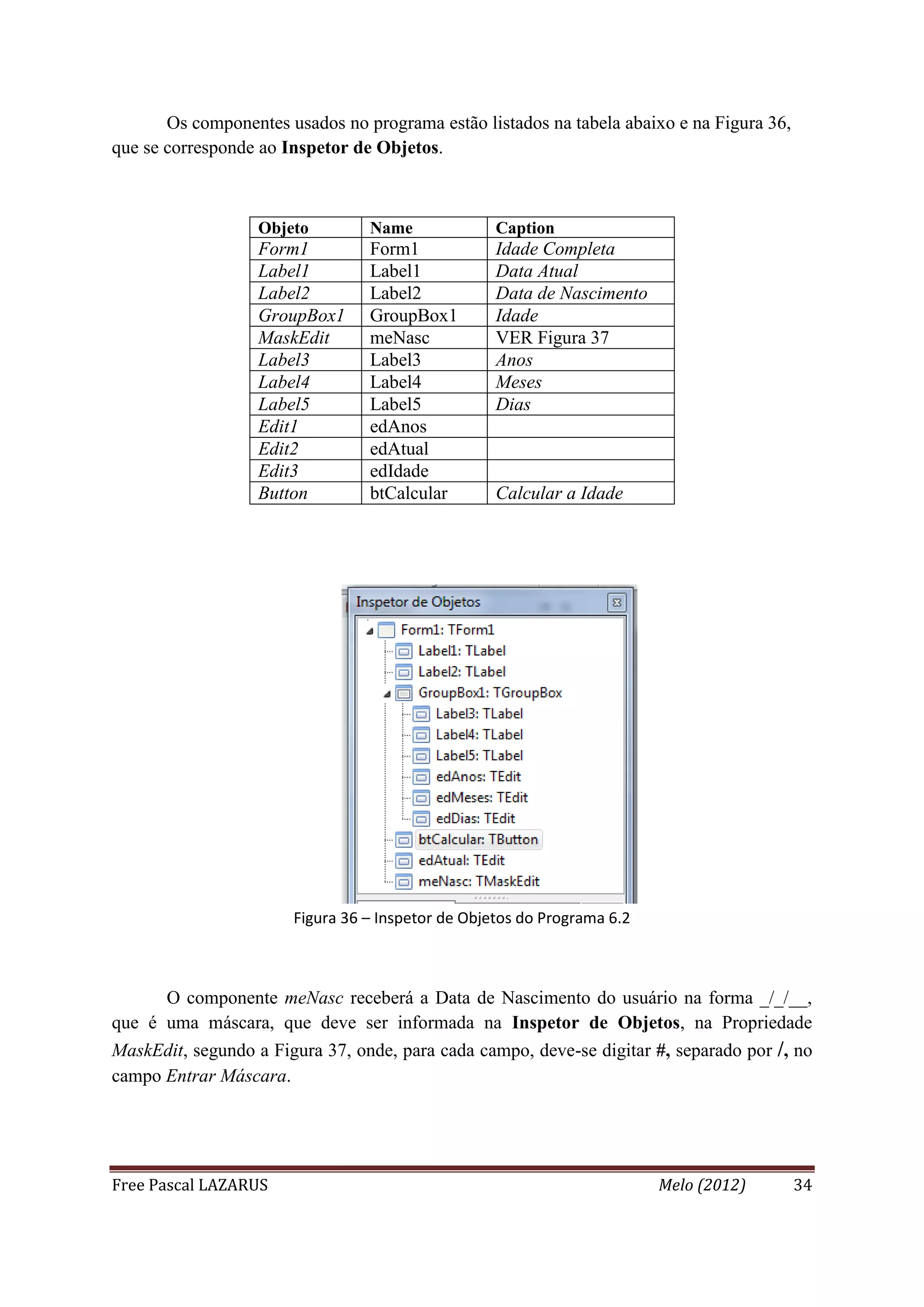 Free Pascal LAZARUS Melo (2012) 34
Os componentes usados no programa estão listados na tabela abaixo e na Figura 36,
que se corresponde ao Inspetor de Objetos.
Objeto Name Caption
Form1 Form1 Idade Completa
Label1 Label1 Data Atual
Label2 Label2 Data de Nascimento
GroupBox1 GroupBox1 Idade
MaskEdit meNasc VER Figura 37
Label3 Label3 Anos
Label4 Label4 Meses
Label5 Label5 Dias
Edit1 edAnos
Edit2 edAtual
Edit3 edIdade
Button btCalcular Calcular a Idade
Figura 36 – Inspetor de Objetos do Programa 6.2
O componente meNasc receberá a Data de Nascimento do usuário na forma _/_/__,
que é uma máscara, que deve ser informada na Inspetor de Objetos, na Propriedade
MaskEdit, segundo a Figura 37, onde, para cada campo, deve-se digitar #, separado por /, no
campo Entrar Máscara.
 