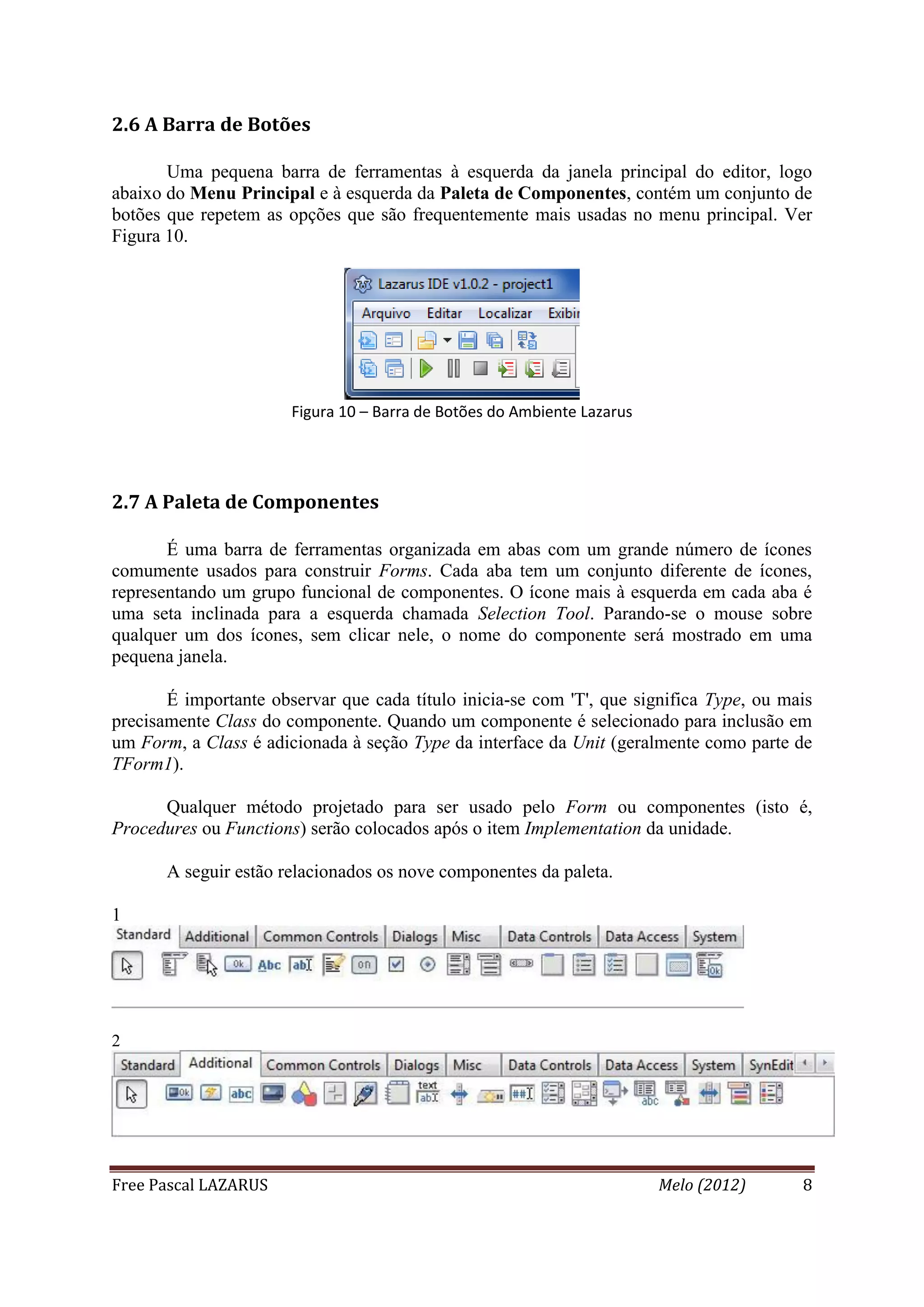 Free Pascal LAZARUS Melo (2012) 8
2.6 A Barra de Botões
Uma pequena barra de ferramentas à esquerda da janela principal do editor, logo
abaixo do Menu Principal e à esquerda da Paleta de Componentes, contém um conjunto de
botões que repetem as opções que são frequentemente mais usadas no menu principal. Ver
Figura 10.
Figura 10 – Barra de Botões do Ambiente Lazarus
2.7 A Paleta de Componentes
É uma barra de ferramentas organizada em abas com um grande número de ícones
comumente usados para construir Forms. Cada aba tem um conjunto diferente de ícones,
representando um grupo funcional de componentes. O ícone mais à esquerda em cada aba é
uma seta inclinada para a esquerda chamada Selection Tool. Parando-se o mouse sobre
qualquer um dos ícones, sem clicar nele, o nome do componente será mostrado em uma
pequena janela.
É importante observar que cada título inicia-se com 'T', que significa Type, ou mais
precisamente Class do componente. Quando um componente é selecionado para inclusão em
um Form, a Class é adicionada à seção Type da interface da Unit (geralmente como parte de
TForm1).
Qualquer método projetado para ser usado pelo Form ou componentes (isto é,
Procedures ou Functions) serão colocados após o item Implementation da unidade.
A seguir estão relacionados os nove componentes da paleta.
1
2
 