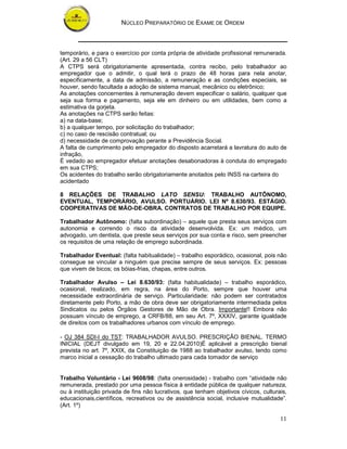 NÚCLEO PREPARATÓRIO DE EXAME DE ORDEM



temporário, e para o exercício por conta própria de atividade profissional remunerada.
(Art. 29 a 56 CLT)
A CTPS será obrigatoriamente apresentada, contra recibo, pelo trabalhador ao
empregador que o admitir, o qual terá o prazo de 48 horas para nela anotar,
especificamente, a data de admissão, a remuneração e as condições especiais, se
houver, sendo facultada a adoção de sistema manual, mecânico ou eletrônico;
As anotações concernentes à remuneração devem especificar o salário, qualquer que
seja sua forma e pagamento, seja ele em dinheiro ou em utilidades, bem como a
estimativa da gorjeta.
As anotações na CTPS serão feitas:
a) na data-base;
b) a qualquer tempo, por solicitação do trabalhador;
c) no caso de rescisão contratual; ou
d) necessidade de comprovação perante a Previdência Social.
A falta de cumprimento pelo empregador do disposto acarretará a lavratura do auto de
infração,
É vedado ao empregador efetuar anotações desabonadoras à conduta do empregado
em sua CTPS;
Os acidentes do trabalho serão obrigatoriamente anotados pelo INSS na carteira do
acidentado

8 RELAÇÕES DE TRABALHO LATO SENSU: TRABALHO AUTÔNOMO,
EVENTUAL, TEMPORÁRIO, AVULSO. PORTUÁRIO. LEI Nº 8.630/93. ESTÁGIO.
COOPERATIVAS DE MÃO-DE-OBRA. CONTRATOS DE TRABALHO POR EQUIPE.

Trabalhador Autônomo: (falta subordinação) – aquele que presta seus serviços com
autonomia e correndo o risco da atividade desenvolvida. Ex: um médico, um
advogado, um dentista, que preste seus serviços por sua conta e risco, sem preencher
os requisitos de uma relação de emprego subordinada.

Trabalhador Eventual: (falta habitualidade) – trabalho esporádico, ocasional, pois não
consegue se vincular a ninguém que precise sempre de seus serviços. Ex: pessoas
que vivem de bicos; os bóias-frias, chapas, entre outros.

Trabalhador Avulso – Lei 8.630/93: (falta habitualidade) – trabalho esporádico,
ocasional, realizado, em regra, na área do Porto, sempre que houver uma
necessidade extraordinária de serviço. Particularidade: não podem ser contratados
diretamente pelo Porto, a mão de obra deve ser obrigatoriamente intermediada pelos
Sindicatos ou pelos Órgãos Gestores de Mão de Obra. Importante!! Embora não
possuam vínculo de emprego, a CRFB/88, em seu Art. 7º, XXXIV, garante igualdade
de direitos com os trabalhadores urbanos com vínculo de emprego.

- OJ 384 SDI-I do TST: TRABALHADOR AVULSO. PRESCRIÇÃO BIENAL. TERMO
INICIAL (DEJT divulgado em 19, 20 e 22.04.2010)É aplicável a prescrição bienal
prevista no art. 7º, XXIX, da Constituição de 1988 ao trabalhador avulso, tendo como
marco inicial a cessação do trabalho ultimado para cada tomador de serviço


Trabalho Voluntário - Lei 9608/98: (falta onerosidade) - trabalho com “atividade não
remunerada, prestado por uma pessoa física à entidade pública de qualquer natureza,
ou à instituição privada de fins não lucrativos, que tenham objetivos cívicos, culturais,
educacionais,científicos, recreativos ou de assistência social, inclusive mutualidade”.
(Art. 1º)

                                                                                      11
 