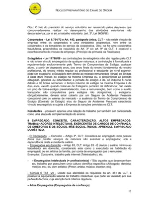 NÚCLEO PREPARATÓRIO DE EXAME DE ORDEM




Obs.: O fato do prestador do serviço voluntário ser ressarcido pelas despesas que
comprovadamente realizar no desempenho das atividades voluntárias não
descaracteriza, por si só, o trabalho voluntário. (art. 3º, Lei 9608/98)

Cooperados – Lei 5.794/72 e Art. 442, parágrafo único, CLT – não existe vínculo de
emprego entre os cooperados e uma verdadeira cooperativa, nem entre os
cooperados e os tomadores de serviço da cooperativa. Obs.: se for uma cooperativa
fraudulenta, preenchidos os requisitos do Art. 3º c/c art. 9º da CLT, é possível o
reconhecimento do vínculo de emprego. (Princípio da primazia da Realidade)

Estagiários - Lei 11788/08 - as contratações de estagiários não são regidas pela CLT
e não criam vínculo empregatício de qualquer natureza; a contratação é formalizada e
regulamentada exclusivamente pelo Termo de Compromisso de Estágio; qualquer
aluno, a partir de dezesseis anos, dos anos finais do ensino fundamental do ensino
profissional, do ensino médio regular ou profissional e estudante de nível superior,
pode ser estagiário; o Estagiário tem direito ao recesso remunerado (férias) de 30 dias
à cada doze meses de estágio na mesma Empresa ou, o proporcional ao período
estagiado, gozados ou indenizados; a jornada de estágio é de, no máximo 6 horas
diárias e 30 horas semanais; o tempo máximo de estágio na mesma Empresa é de
dois anos, exceto quando tratar-se de Estagiário portador de deficiência; não existe
um piso de bolsa-estágio preestabelecido, mas a remuneração, bem como o auxílio
transporte, são compulsórios para estágios não obrigatórios; o estagiário,
obrigatoriamente, deverá estar coberto por um Seguro de Acidentes Pessoais
compatível com os valores de mercado - a ausência do Termo de Compromisso de
Estágio (Contrato de Estágio) e/ou do Seguro de Acidentes Pessoais caracteriza
vínculo empregatício e sujeita a Empresa às sanções previstas na CLT.

Residentes - possuem apenas uma relação de trabalho por também ser considerada
como uma etapa de complementação do ensino.

9 EMPREGADO: CONCEITO, CARACTERIZAÇÃO. ALTOS EMPREGADOS:
TRABALHADORES INTELECTUAIS, EXERCENTES DE CARGOS DE CONFIANÇA.
OS DIRETORES E OS SÓCIOS. MÃE SOCIAL. ÍNDIOS. APRENDIZ. EMPREGADO
DOMÉSTICO.

- O Empregado – Conceito – Artigo 3º, CLT: Considera-se empregado toda pessoa
física que prestar serviços de natureza não eventual a empregador, sob a
dependência deste e mediante salário.
– Empregados em domicílio – Artigo 83, CLT: Artigo 83 - É devido o salário mínimo ao
trabalhador em domicílio, considerado este como o executado na habitação do
empregado ou em oficina de família, por conta de empregador que o remunere.
Exemplos: Costureira, trabalho pela internet (Teletrabalho), etc.

-   – Empregados Intelectuais (= profissionista) - “São aqueles que desempenham
    seu trabalho por possuírem uma cultura científica específica (Advogado; dentista;
    médico; etc.) ou dom artístico (Pintor; artista; músico; escritor; etc).

- Súmula 6 TST -VII - Desde que atendidos os requisitos do art. 461 da CLT, é
possível a equiparação salarial de trabalho intelectual, que pode ser avaliado por sua
perfeição técnica, cuja aferição terá critérios objetivos.

– Altos Empregados (Empregados de confiança)

                                                                                    12
 