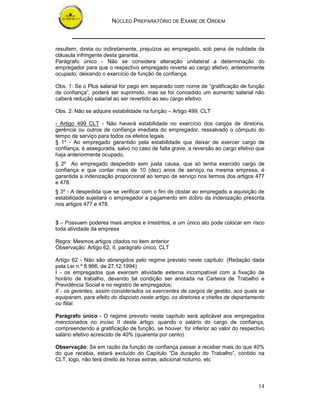 NÚCLEO PREPARATÓRIO DE EXAME DE ORDEM



resultem, direta ou indiretamente, prejuízos ao empregado, sob pena de nulidade da
cláusula infringente desta garantia.
Parágrafo único - Não se considera alteração unilateral a determinação do
empregador para que o respectivo empregado reverta ao cargo efetivo, anteriormente
ocupado, deixando o exercício de função de confiança.

Obs. 1: Se o Plus salarial for pago em separado com nome de “gratificação de função
de confiança”, poderá ser suprimido, mas se for concedido um aumento salarial não
caberá redução salarial ao ser revertido ao seu cargo efetivo.

Obs. 2: Não se adquire estabilidade na função – Artigo 499, CLT

- Artigo 499 CLT - Não haverá estabilidade no exercício dos cargos de diretoria,
gerência ou outros de confiança imediata do empregador, ressalvado o cômputo do
tempo de serviço para todos os efeitos legais.
§ 1º - Ao empregado garantido pela estabilidade que deixar de exercer cargo de
confiança, é assegurada, salvo no caso de falta grave, a reversão ao cargo efetivo que
haja anteriormente ocupado.
§ 2º Ao empregado despedido sem justa causa, que só tenha exercido cargo de
confiança e que contar mais de 10 (dez) anos de serviço na mesma empresa, é
garantida a indenização proporcional ao tempo de serviço nos termos dos artigos 477
e 478.
§ 3º - A despedida que se verificar com o fim de obstar ao empregado a aquisição de
estabilidade sujeitará o empregador a pagamento em dobro da indenização prescrita
nos artigos 477 e 478.


3 – Possuem poderes mais amplos e irrestritos, e um único ato pode colocar em risco
toda atividade da empresa

Regra: Mesmos artigos citados no item anterior
Observação: Artigo 62, II, parágrafo único, CLT

Artigo 62 - Não são abrangidos pelo regime previsto neste capítulo: (Redação dada
pela Lei n.º 8.966, de 27.12.1994)
I - os empregados que exercem atividade externa incompatível com a fixação de
horário de trabalho, devendo tal condição ser anotada na Carteira de Trabalho e
Previdência Social e no registro de empregados;
II - os gerentes, assim considerados os exercentes de cargos de gestão, aos quais se
equiparam, para efeito do disposto neste artigo, os diretores e chefes de departamento
ou filial.

Parágrafo único - O regime previsto neste capítulo será aplicável aos empregados
mencionados no inciso II deste artigo, quando o salário do cargo de confiança,
compreendendo a gratificação de função, se houver, for inferior ao valor do respectivo
salário efetivo acrescido de 40% (quarenta por cento).

Observação: Se em razão da função de confiança passar a receber mais do que 40%
do que recebia, estará excluído do Capítulo “Da duração do Trabalho”, contido na
CLT, logo, não terá direito às horas extras, adicional noturno, etc



                                                                                   14
 