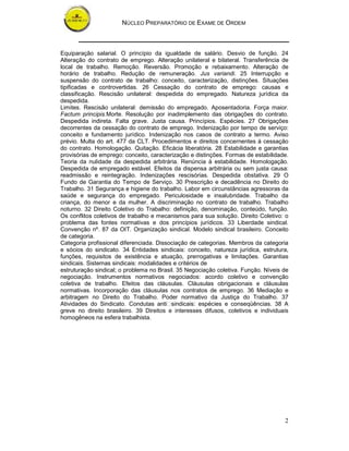 NÚCLEO PREPARATÓRIO DE EXAME DE ORDEM



Equiparação salarial. O princípio da igualdade de salário. Desvio de função. 24
Alteração do contrato de emprego. Alteração unilateral e bilateral. Transferência de
local de trabalho. Remoção. Reversão. Promoção e rebaixamento. Alteração de
horário de trabalho. Redução de remuneração. Jus variandi. 25 Interrupção e
suspensão do contrato de trabalho: conceito, caracterização, distinções. Situações
tipificadas e controvertidas. 26 Cessação do contrato de emprego: causas e
classificação. Rescisão unilateral: despedida do empregado. Natureza jurídica da
despedida.
Limites. Rescisão unilateral: demissão do empregado. Aposentadoria. Força maior.
Factum principis.Morte. Resolução por inadimplemento das obrigações do contrato.
Despedida indireta. Falta grave. Justa causa. Princípios. Espécies. 27 Obrigações
decorrentes da cessação do contrato de emprego. Indenização por tempo de serviço:
conceito e fundamento jurídico. Indenização nos casos de contrato a termo. Aviso
prévio. Multa do art. 477 da CLT. Procedimentos e direitos concernentes à cessação
do contrato. Homologação. Quitação. Eficácia liberatória. 28 Estabilidade e garantias
provisórias de emprego: conceito, caracterização e distinções. Formas de estabilidade.
Teoria da nulidade da despedida arbitrária. Renúncia à estabilidade. Homologação.
Despedida de empregado estável. Efeitos da dispensa arbitrária ou sem justa causa:
readmissão e reintegração. Indenizações rescisórias. Despedida obstativa. 29 O
Fundo de Garantia do Tempo de Serviço. 30 Prescrição e decadência no Direito do
Trabalho. 31 Segurança e higiene do trabalho. Labor em circunstâncias agressoras da
saúde e segurança do empregado. Periculosidade e insalubridade. Trabalho da
criança, do menor e da mulher. A discriminação no contrato de trabalho. Trabalho
noturno. 32 Direito Coletivo do Trabalho: definição, denominação, conteúdo, função.
Os conflitos coletivos de trabalho e mecanismos para sua solução. Direito Coletivo: o
problema das fontes normativas e dos princípios jurídicos. 33 Liberdade sindical.
Convenção nº. 87 da OIT. Organização sindical. Modelo sindical brasileiro. Conceito
de categoria.
Categoria profissional diferenciada. Dissociação de categorias. Membros da categoria
e sócios do sindicato. 34 Entidades sindicais: conceito, natureza jurídica, estrutura,
funções, requisitos de existência e atuação, prerrogativas e limitações. Garantias
sindicais. Sistemas sindicais: modalidades e critérios de
estruturação sindical; o problema no Brasil. 35 Negociação coletiva. Função. Níveis de
negociação. Instrumentos normativos negociados: acordo coletivo e convenção
coletiva de trabalho. Efeitos das cláusulas. Cláusulas obrigacionais e cláusulas
normativas. Incorporação das cláusulas nos contratos de emprego. 36 Mediação e
arbitragem no Direito do Trabalho. Poder normativo da Justiça do Trabalho. 37
Atividades do Sindicato. Condutas anti sindicais: espécies e conseqüências. 38 A
greve no direito brasileiro. 39 Direitos e interesses difusos, coletivos e individuais
homogêneos na esfera trabalhista.




                                                                                    2
 
