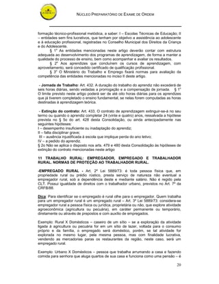 NÚCLEO PREPARATÓRIO DE EXAME DE ORDEM



formação técnico-profissional metódica, a saber: I – Escolas Técnicas de Educação; II
– entidades sem fins lucrativos, que tenham por objetivo a assistência ao adolescente
e à educação profissional, registradas no Conselho Municipal dos Direitos da Criança
e do Adolescente.
       § 1o As entidades mencionadas neste artigo deverão contar com estrutura
adequada ao desenvolvimento dos programas de aprendizagem, de forma a manter a
qualidade do processo de ensino, bem como acompanhar e avaliar os resultados.
       § 2o Aos aprendizes que concluírem os cursos de aprendizagem, com
aproveitamento, será concedido certificado de qualificação profissional.
       § 3o O Ministério do Trabalho e Emprego fixará normas para avaliação da
competência das entidades mencionadas no inciso II deste artigo.

 - Jornada de Trabalho: Art. 432. A duração do trabalho do aprendiz não excederá de
seis horas diárias, sendo vedadas a prorrogação e a compensação de jornada. § 1o
O limite previsto neste artigo poderá ser de até oito horas diárias para os aprendizes
que já tiverem completado o ensino fundamental, se nelas forem computadas as horas
destinadas à aprendizagem teórica.

 - Extinção do contrato: Art. 433. O contrato de aprendizagem extinguir-se-á no seu
termo ou quando o aprendiz completar 24 (vinte e quatro) anos, ressalvada a hipótese
prevista no § 5o do art. 428 desta Consolidação, ou ainda antecipadamente nas
seguintes hipóteses:
I – desempenho insuficiente ou inadaptação do aprendiz;
II – falta disciplinar grave;
 III – ausência injustificada à escola que implique perda do ano letivo;
IV – a pedido do aprendiz.
§ 2o Não se aplica o disposto nos arts. 479 e 480 desta Consolidação às hipóteses de
extinção do contrato mencionadas neste artigo

11 TRABALHO RURAL: EMPREGADOR, EMPREGADO E TRABALHADOR
RURAL. NORMAS DE PROTEÇÃO AO TRABALHADOR RURAL.

-EMPREGADO RURAL - Art. 2º Lei 5889/73: é toda pessoa física que, em
propriedade rural ou prédio rústico, presta serviço de natureza não eventual a
empregador rural, sob a dependência deste e mediante salário. Não é regido pela
CLT. Possui igualdade de direitos com o trabalhador urbano, previstos no Art. 7º da
CRFB/88.

Dica: Para identificar se o empregado é rural olhe para o empregador. Quem trabalha
para um empregador rural é um empregado rural – Art. 3º Lei 5889/73: considera-se
empregador rural a pessoa física ou jurídica, proprietária ou não, que explore atividade
agroeconômica (agricultura ou pecuária), em caráter permanente ou temporário,
diretamente ou através de prepostos e com auxílio de empregados.

Exemplo: Rural X Domésticos – caseiro de um sítio – se a exploração da atividade
ligada à agricultura ou pecuária for em um sítio de lazer, voltada para o consumo
próprio e da família, o empregado será doméstico, porém, se tal atividade for
explorada no mesmo lugar, pela mesma pessoa, mas com finalidade lucrativa,
vendendo as mercadorias paras os restaurantes da região, neste caso, será um
empregado rural.

Exemplo: Urbano X Domésticos – pessoa que trabalha arrumando a casa e fazendo
comida para senhora que aluga quartos de sua casa e funciona como uma pensão – é

                                                                                     20
 