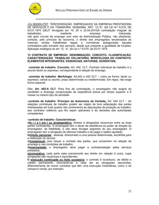 NÚCLEO PREPARATÓRIO DE EXAME DE ORDEM



-OJ.383SDI-ITST: TERCEIRIZAÇÃO. EMPREGADOS DA EMPRESA PRESTADORA
DE SERVIÇOS E DA TOMADORA. ISONOMIA. ART. 12,“A”, DA LEI N.º 6.019, DE
03.01.1974 (DEJT divulgado em 19, 20 e 22.04.2010)A contratação irregular de
trabalhador,                mediante                   empresa         interposta,
não gera vínculo de emprego com ente da Administração Pública, não afastando,
contudo, pelo princípio da isonomia, o direito dos empregados terceirizados às
mesmas verbas trabalhistas legais e normativas asseguradas àqueles
contratados pelo tomador dos serviços, desde que presente a igualdade de funções.
Aplicação analógica do art. 12, “a”, da Lei n.º 6.019, de 03.01.1974.

13 CONTRATO DE EMPREGO: DENOMINAÇÃO, CONCEITO, CLASSIFICAÇÃO,
CARACTERIZAÇÃO. TRABALHO VOLUNTÁRIO. MORFOLOGIA DO CONTRATO.
ELEMENTOS INTEGRANTES: ESSENCIAIS, NATURAIS, ACIDENTAIS.

-contrato de trabalho -Conceito: Art. 442, CLT. Contrato individual de trabalho é o
acordo tácito ou expresso, correspondente à relação de emprego.

 -contrato de trabalho -Morfologia: Art.442 e 443 CLT – como se forma: tácito ou
expresso; verbal ou escrito; prazo determinado ou indeterminado. Em regra, não exige
forma especial.

Obs: Art. 442-A CLT: Para fins de contratação, o empregador não exigirá do
candidato a emprego comprovação de experiência prévia por tempo superior a 6
meses no mesmo tipo de atividade.

-contrato de trabalho -Princípio da Autonomia da Vontade: Art. 444 CLT – As
relações contratuais de trabalho podem ser objeto de livre estipulação das partes
interessadas em tudo quanto não contravenha às disposições de proteção ao trabalho,
aos contratos coletivos que lhe sejam aplicáveis e às decisões das autoridades
competentes.

-contrato de trabalho -Características:
a)b i l a t era l ou sinalagmático: direitos e obrigações recíprocos entre as duas
partes contratantes. O empregado tem o dever de obediência ao poder de direção do
empregador, de fidelidade, e não deve divulgar segredos do seu empregador. O
empregador tem a obrigação de oferecer trabalho e de pagar o salário ajustado;
b)intuitu personae: pessoal, direcionado a uma pessoa determinada, escolhida para
a realização do serviço;
c)consensual: pois requer a vontade das partes, que consentem na relação de
emprego e nas condições de trabalho;
d)onerosidade: o empregador deve pagar a contraprestação pelos serviços
prestados;
e)comutativo: cada parte sabe previamente seu direito em relação à outra, cujas
obrigações são recíprocas e equivalentes;
f) execução continuada ou trato sucessivo: o contrato é duradouro, de débito e
crédito permanente, renovando-se a cada dia as obrigações assumidas,
diferentemente de outros contratos que têm uma execução instantânea, como o de
compra e venda, por exemplo;
.




                                                                                 22
 