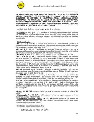 NÚCLEO PREPARATÓRIO DE EXAME DE ORDEM



14 MODALIDADES DE CONTRATOS DE EMPREGO. TIPOS DE CONTRATOS A
TERMO. CONTRATO DE EXPERIÊNCIA E PERÍODO DE EXPERIÊNCIA.
CONTRATO DE EMPREGO E CONTRATOS AFINS. DIFERENÇAS ENTRE
CONTRATOS DE TRABALHO E LOCAÇÃO DE SERVIÇOS, EMPREITADA,
REPRESENTAÇÃO COMERCIAL, MANDATO, SOCIEDADE E PARCERIA. PRÉ-
CONTRATAÇÕES: REQUISITOS PARA CONFIGURAÇÃO, EFEITOS, DIREITOS
DECORRENTES, HIPÓTESE DE PERDAS E DANOS.

-contrato de trabalho a termo ou por prazo determinado:

- Conceito: Art. 443, § 1º, CLT: Considera-se como de prazo determinado o contrato
de trabalho cuja vigência dependa de termo prefixado ou da execução de serviços
especificados ou ainda da realização de certo acontecimento suscetível de previsão
aproximada.

- Hipóteses legais:
-Art. 443, § 2º, “a”, CLT: serviço cuja natureza ou transitoriedade justifique a
predeterminação do prazo (ex:acréscimo extraordinário de serviço ou para substituição
de empregado de férias, de licença, etc);
-Art. 443, § 2º, “b”, CLT: atividades empresariais de caráter transitório (ex: se a
empresa só funcionar em determinadas épocas do ano poderá contratar empregados
só para esse períodos, muito comum em cidades de veraneio);
-Art. 443, § 2º, “c”, CLT: contrato de experiência; (Súm. 163; 188 e 244,III, TST)
-Art. 428 a 433 da CLT: contrato de aprendizagem: é um contrato de trabalho
especial, ajustado por escrito e pro prazo determinado (máximo 2 anos, salvo para
aprendizes portadores de deficiência (§ 3º), em que o empregador se compromete a
assegurar ao maior de 14 anos e menor de 24 anos, salvo para aprendizes portadores
de deficiência (§ 5º), formação técnico-profissional metódica compatível com o seu
desenvolvimento físico, moral e psicológico e o aprendiz, a executar com zelo e
diligência as tarefas necessárias a essa formação.
-Art. 14, parágrafo único, Lei 5889/73: Contrato de safra: o que tenha a sua duração
dependente de variações estacionais da atividade agrária. Típicos do meio rural, por
ex, para a safra do café, do milho, etc.
-Lei 2.959/56: O contrato de trabalho por obra certa é uma espécie de contrato de
trabalho por prazo determinado a ser utilizada pelo setor da construção civil cuja
natureza ou transitoriedade das atividades justifique a predeterminação do prazo.
-Lei 9601/98: As convenções e acordos coletivos poderão instituir contrato de trabalho
por prazo determinado, de que trata o Art. 443 da CLT , independentemente das
condições estabelecidas em seu § 2º, em qualquer atividade desenvolvida pela
empresa ou estabelecimento, para admissões que representem acréscimo no número
de empregados.

- Prazo: Art. 445 CLT: máximo: 2 anos (exceção: contrato de experiência: máximo 90
dias).
- Prorrogação: Art. 451 CLT: possibilidade de 1 única prorrogação, sob pena de se
tornar um contrato indeterminado.
- Sucessão de contratos a termo: Art. 452 CLT: entre o término de um contrato de
trabalho por prazo determinado e o início de outro contrato determinado deve haver
um interregno mínimo de 6 meses.

- Contato de Trabalho x contratos afins:

   •   EMPREITADA: art. 610 ao 626 CC/02

                                                                                   23
 