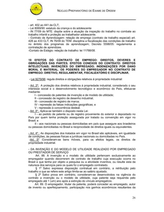 NÚCLEO PREPARATÓRIO DE EXAME DE ORDEM



- art. 402 ao 441 da CLT;
- Lei 8069/90: estatuto da criança e do adolescente
- IN 77/09 do MTE: dispõe sobre a atuação da inspeção do trabalho no combate ao
trabalho infantil e proteção ao trabalhador adolescente.
- Contrato de Aprendizagem: relação de emprego (contrato de trabalho especial) art.
428 ao 433 CLT; IN 76/09 do TEM: disciplina a fiscalização das condições de trabalho
no âmbito dos programas de aprendizagem; Decreto 5598/05: regulamenta a
contratação de aprendizes.
-Contato de Estágio: relação de trabalho: lei 11788/08.


18 EFEITOS DO CONTRATO DE EMPREGO: DIREITOS, DEVERES E
OBRIGAÇÕES DAS PARTES. EFEITOS CONEXOS DO CONTRATO: DIREITOS
INTELECTUAIS; INVENÇÕES DO EMPREGADO; INDENIZAÇÕES POR DANO
MORAL E MATERIAL. OS PODERES DO EMPREGADOR NO CONTRATO DE
EMPREGO: DIRETIVO, REGULAMENTAR, FISCALIZATÓRIO E DISCIPLINAR.

- Lei 9279/96: regula direitos e obrigações relativos á propriedade industrial:

- Art. 2º: A proteção dos direitos relativos à propriedade industrial, considerado o seu
interesse social e o desenvolvimento tecnológico e econômico do País, efetua-se
mediante:
      I - concessão de patentes de invenção e de modelo de utilidade;
      II - concessão de registro de desenho industrial;
      III - concessão de registro de marca;
      IV - repressão às falsas indicações geográficas; e
      V - repressão à concorrência desleal.
- Art. 3º : Aplica-se também o disposto nesta Lei:
       I - ao pedido de patente ou de registro proveniente do exterior e depositado no
País por quem tenha proteção assegurada por tratado ou convenção em vigor no
Brasil; e
      II - aos nacionais ou pessoas domiciliadas em país que assegure aos brasileiros
ou pessoas domiciliadas no Brasil a reciprocidade de direitos iguais ou equivalentes.

- Art. 4º : As disposições dos tratados em vigor no Brasil são aplicáveis, em igualdade
de condições, às pessoas físicas e jurídicas nacionais ou domiciliadas no País.
 -Art. 5º :Consideram-se bens móveis, para os efeitos legais, os direitos de
propriedade industrial.

- DA INVENÇÃO E DO MODELO DE UTILIDADE REALIZADO POR EMPREGADO
OU PRESTADOR DE SERVIÇO
      Art. 88. A invenção e o modelo de utilidade pertencem exclusivamente ao
empregador quando decorrerem de contrato de trabalho cuja execução ocorra no
Brasil e que tenha por objeto a pesquisa ou a atividade inventiva, ou resulte esta da
natureza dos serviços para os quais foi o empregado contratado.
      § 1º Salvo expressa disposição contratual em contrário, a retribuição pelo
trabalho a que se refere este artigo limita-se ao salário ajustado.
      § 2º Salvo prova em contrário, consideram-se desenvolvidos na vigência do
contrato a invenção ou o modelo de utilidade, cuja patente seja requerida pelo
empregado até 1 (um) ano após a extinção do vínculo empregatício.
     Art. 89. O empregador, titular da patente, poderá conceder ao empregado, autor
de invento ou aperfeiçoamento, participação nos ganhos econômicos resultantes da


                                                                                     26
 