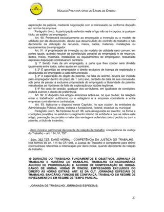 NÚCLEO PREPARATÓRIO DE EXAME DE ORDEM



exploração da patente, mediante negociação com o interessado ou conforme disposto
em norma da empresa.
      Parágrafo único. A participação referida neste artigo não se incorpora, a qualquer
título, ao salário do empregado.
       Art. 90. Pertencerá exclusivamente ao empregado a invenção ou o modelo de
utilidade por ele desenvolvido, desde que desvinculado do contrato de trabalho e não
decorrente da utilização de recursos, meios, dados, materiais, instalações ou
equipamentos do empregador.
       Art. 91. A propriedade de invenção ou de modelo de utilidade será comum, em
partes iguais, quando resultar da contribuição pessoal do empregado e de recursos,
dados, meios, materiais, instalações ou equipamentos do empregador, ressalvada
expressa disposição contratual em contrário.
       § 1º Sendo mais de um empregado, a parte que lhes couber será dividida
igualmente entre todos, salvo ajuste em contrário.
       § 2º É garantido ao empregador o direito exclusivo de licença de exploração e
assegurada ao empregado a justa remuneração.
       § 3º A exploração do objeto da patente, na falta de acordo, deverá ser iniciada
pelo empregador dentro do prazo de 1 (um) ano, contado da data de sua concessão,
sob pena de passar à exclusiva propriedade do empregado a titularidade da patente,
ressalvadas as hipóteses de falta de exploração por razões legítimas.
       § 4º No caso de cessão, qualquer dos co-titulares, em igualdade de condições,
poderá exercer o direito de preferência.
       Art. 92. O disposto nos artigos anteriores aplica-se, no que couber, às relações
entre o trabalhador autônomo ou o estagiário e a empresa contratante e entre
empresas contratantes e contratadas.
       Art. 93. Aplica-se o disposto neste Capítulo, no que couber, às entidades da
Administração Pública, direta, indireta e fundacional, federal, estadual ou municipal.
      Parágrafo único. Na hipótese do art. 88, será assegurada ao inventor, na forma e
condições previstas no estatuto ou regimento interno da entidade a que se refere este
artigo, premiação de parcela no valor das vantagens auferidas com o pedido ou com a
patente, a título de incentivo.


- dano moral e patrimonial decorrente da relação de trabalho: competência da Justiça
do Trabalho – art. 114, VI, TST

- Súm. 392 TST: DANO MORAL - COMPETÊNCIA DA JUSTIÇA DO TRABALHO.
Nos termos do art. 114 da CF/1988, a Justiça do Trabalho é competente para dirimir
controvérsias referentes à indenização por dano moral, quando decorrente da relação
de trabalho.


19 DURAÇÃO DO TRABALHO. FUNDAMENTOS E OBJETIVOS. JORNADA DE
TRABALHO E HORÁRIO DE TRABALHO. TRABALHO EXTRAORDINÁRIO.
ACORDO DE PRORROGAÇÃO E ACORDO DE COMPENSAÇÃO DE HORAS.
BANCO DE HORAS. HORAS IN ITINERE. EMPREGADOS EXCLUÍDOS DO
DIREITO ÀS HORAS EXTRAS. ART. 62 DA CLT. JORNADAS ESPECIAIS DE
TRABALHO. BANCÁRIO. FUNÇÃO DE CONFIANÇA. TRABALHO EM REGIME DE
REVEZAMENTO E EM REGIME DE TEMPO PARCIAL.

- JORNADA DE TRABALHO. JORNADAS ESPECIAIS;



                                                                                     27
 