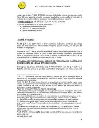 NÚCLEO PREPARATÓRIO DE EXAME DE ORDEM



- regra geral: Art. 7º, XIII, CRFB/88 - duração do trabalho normal não superior a oito
horas diárias e quarenta e quatro semanais, facultada a compensação de horários e a
redução da jornada, mediante acordo ou convenção coletiva de trabalho.
-jornadas especiais: Art. 224 a 351 CLT; Art. 7º, XIV, CRFB/88.
- Jornada de trabalho são as horas trabalhadas:
       horas efetivamente trabalhadas
       Art. 4º CLT1: tempo disponível
       Horas in itinere (itinerário)




- HORAS IN ITINERE:

Art 58, § 2º in fine CLT2- horas in itinere, refere-se ao local da prestação do serviço
como de difícil acesso ou não havendo transporte público regular, não ao local de
moradia do empregado.

Súmula 90 TST3 – se os horários de entrada e saída não forem compatíveis com o
horário do transporte público, é como se este não existisse, devendo o empregador
fornecer transporte e contar como horas in itinere. Entretanto, se o transporte for
apenas insuficiente não são contadas como horas in itinere.

- TRABALHO EXTRAORDINÁRIO. ACORDO DE PRORROGAÇÃO E ACORDO DE
COMPENSAÇÃO DE HORAS. BANCO DE HORAS.

Prorrogação da jornada de trabalho (art. 7º XVI CRFB/884 e art. 59 § 1º CLT5): é o
trabalho além da jornada a que está submetido o empregado, não necessariamente



1
   Art. 4º - Considera-se como de serviço efetivo o período em que o empregado esteja à
disposição do empregador, aguardando ou executando ordens, salvo disposição especial
expressamente consignada.
2
   Art. 58 § 2o O tempo despendido pelo empregado até o local de trabalho e para o seu
retorno, por qualquer meio de transporte, não será computado na jornada de trabalho, salvo
quando, tratando-se de local de difícil acesso ou não servido por transporte público, o
empregador fornecer a condução.
3
  SUM-90 HORAS "IN ITINERE". TEMPO DE SERVIÇO
I - O tempo despendido pelo empregado, em condução fornecida pelo empregador, até o local
de trabalho de difícil acesso, ou não servido por transporte público regular, e para o seu retorno
é computável na jornada de trabalho.
II - A incompatibilidade entre os horários de início e término da jornada do empregado e os do
transporte público regular é circunstância que também gera o direito às horas "in itinere".
III - A mera insuficiência de transporte público não enseja o pagamento de horas "in itinere".
IV - Se houver transporte público regular em parte do trajeto percorrido em condução da
empresa, as horas "in itinere" remuneradas limitam-se ao trecho não alcançado pelo transporte
público.
V - Considerando que as horas "in itinere" são computáveis na jornada de trabalho, o tempo
que extrapola a jornada legal é considerado como extraordinário e sobre ele deve incidir o
adicional respectivo.
4
  Art. 7º XVI - remuneração do serviço extraordinário superior, no mínimo, em
cinquenta por
cento à do normal;
                                                                                               28
 