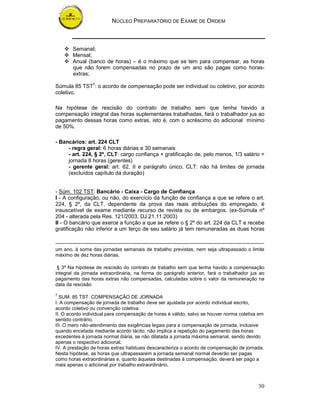 NÚCLEO PREPARATÓRIO DE EXAME DE ORDEM



       Semanal;
       Mensal;
       Anual (banco de horas) – é o máximo que se tem para compensar, as horas
       que não forem compensadas no prazo de um ano são pagas como horas-
       extras;

Súmula 85 TST7: o acordo de compensação pode ser individual ou coletivo, por acordo
coletivo.

Na hipótese de rescisão do contrato de trabalho sem que tenha havido a
compensação integral das horas suplementares trabalhadas, fará o trabalhador jus ao
pagamento dessas horas como extras, isto é, com o acréscimo do adicional mínimo
de 50%.

- Bancários: art. 224 CLT
     - regra geral: 6 horas diárias e 30 semanais
     - art. 224, § 2º, CLT: cargo confiança + gratificação de, pelo menos, 1/3 salário =
     jornada 8 horas (gerentes)
     - gerente geral: art. 62, II e parágrafo único, CLT: não há limites de jornada
     (excluídos capítulo da duração)


- Súm. 102 TST: Bancário - Caixa - Cargo de Confiança
I - A configuração, ou não, do exercício da função de confiança a que se refere o art.
224, § 2º, da CLT, dependente da prova das reais atribuições do empregado, é
insuscetível de exame mediante recurso de revista ou de embargos. (ex-Súmula nº
204 - alterada pela Res. 121/2003, DJ 21.11.2003)
II - O bancário que exerce a função a que se refere o § 2º do art. 224 da CLT e recebe
gratificação não inferior a um terço de seu salário já tem remuneradas as duas horas


um ano, à soma das jornadas semanais de trabalho previstas, nem seja ultrapassado o limite
máximo de dez horas diárias.

 § 3º Na hipótese de rescisão do contrato de trabalho sem que tenha havido a compensação
integral da jornada extraordinária, na forma do parágrafo anterior, fará o trabalhador jus ao
pagamento das horas extras não compensadas, calculadas sobre o valor da remuneração na
data da rescisão

7
  SUM. 85 TST COMPENSAÇÃO DE JORNADA
I. A compensação de jornada de trabalho deve ser ajustada por acordo individual escrito,
acordo coletivo ou convenção coletiva.
II. O acordo individual para compensação de horas é válido, salvo se houver norma coletiva em
sentido contrário.
III. O mero não-atendimento das exigências legais para a compensação de jornada, inclusive
quando encetada mediante acordo tácito, não implica a repetição do pagamento das horas
excedentes à jornada normal diária, se não dilatada a jornada máxima semanal, sendo devido
apenas o respectivo adicional.
IV. A prestação de horas extras habituais descaracteriza o acordo de compensação de jornada.
Nesta hipótese, as horas que ultrapassarem a jornada semanal normal deverão ser pagas
como horas extraordinárias e, quanto àquelas destinadas à compensação, deverá ser pago a
mais apenas o adicional por trabalho extraordinário.



                                                                                          30
 