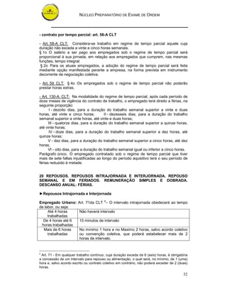NÚCLEO PREPARATÓRIO DE EXAME DE ORDEM



- contrato por tempo parcial: art. 58-A CLT

- Art. 58-A CLT: Considera-se trabalho em regime de tempo parcial aquele cuja
duração não exceda a vinte e cinco horas semanais.
§ 1o O salário a ser pago aos empregados sob o regime de tempo parcial será
proporcional à sua jornada, em relação aos empregados que cumprem, nas mesmas
funções, tempo integral.
 § 2o Para os atuais empregados, a adoção do regime de tempo parcial será feita
mediante opção manifestada perante a empresa, na forma prevista em instrumento
decorrente de negociação coletiva.

- Art. 59 CLT: § 4o Os empregados sob o regime de tempo parcial não poderão
prestar horas extras.

- Art. 130-A. CLT: Na modalidade do regime de tempo parcial, após cada período de
doze meses de vigência do contrato de trabalho, o empregado terá direito a férias, na
seguinte proporção:
       I - dezoito dias, para a duração do trabalho semanal superior a vinte e duas
horas, até vinte e cinco horas;         II - dezesseis dias, para a duração do trabalho
semanal superior a vinte horas, até vinte e duas horas;
      III - quatorze dias, para a duração do trabalho semanal superior a quinze horas,
até vinte horas;
       IV - doze dias, para a duração do trabalho semanal superior a dez horas, até
quinze horas;
      V - dez dias, para a duração do trabalho semanal superior a cinco horas, até dez
horas;
      VI - oito dias, para a duração do trabalho semanal igual ou inferior a cinco horas.
Parágrafo único. O empregado contratado sob o regime de tempo parcial que tiver
mais de sete faltas injustificadas ao longo do período aquisitivo terá o seu período de
férias reduzido à metade.


20 REPOUSOS. REPOUSOS INTRAJORNADA E INTERJORNADA. REPOUSO
SEMANAL E EM FERIADOS. REMUNERAÇÃO SIMPLES E DOBRADA.
DESCANSO ANUAL: FÉRIAS.

►Repousos Intrajornada e Interjornada

Empregado Urbano:       Art. 71da CLT 8– O intervalo intrajornada obedecerá ao tempo
de labor, ou seja:
     Até 4 horas         Não haverá intervalo
     trabalhadas
  De 4 horas até 6       15 minutos de intervalo
 horas trabalhadas
  Mais de 6 horas        No mínimo 1 hora e no Maximo 2 horas, salvo acordo coletivo
     trabalhadas         ou convenção coletiva, que poderá estabelecer mais de 2
                         horas de intervalo.


8
 Art. 71 - Em qualquer trabalho contínuo, cuja duração exceda de 6 (seis) horas, é obrigatória
a concessão de um intervalo para repouso ou alimentação, o qual será, no mínimo, de 1 (uma)
hora e, salvo acordo escrito ou contrato coletivo em contrário, não poderá exceder de 2 (duas)
horas.

                                                                                           32
 