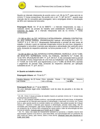 NÚCLEO PREPARATÓRIO DE EXAME DE ORDEM



Quanto ao intervalo interjoranda de acordo como o art. 66 da CLT9, esse será de no
mínimo 11 horas consecutivas. De acordo com o art. 71, §4º da CLT10, quando esse
intervalo não for concedido pelo empregador, terá o empregado direito a indenização
de 50% com natureza de hora extra.


Empregado Rural: Art. 5º da lei 5889/73 – o intervalo intrajoranada, ou seja, o
realizado dentro da jornada de trabalho será estabelecido conforme os usos e
costumes da região. Já o intervalo interjoranda será de no mínimo 11 horas
consecutivas.


- OJ 380 da SDI-1 do TST: INTERVALO INTRAJORNADA. JORNADA CONTRATUAL
DE SEIS HORAS DIÁRIAS. PRORROGAÇÃO habitual. APLICAÇÃO DO ART. 71,
"CAPUT" E § 4º, DA CLT. Ultrapassada habitualmente a jornada de seis horas de
trabalho, é devido o gozo do intervalo intrajornada mínimo de uma hora, obrigando o
empregador a remunerar o período para descanso e alimentação não usufruído como
extra, acrescido do respectivo adicional, na forma prevista no art. 71, "caput" e § 4, da
CLT.

- OJ 381 da SDI-1 do TST: INTERVALO INTRAJORNADA. RURÍCOLA. LEI N.º 5.889,
DE 08.06.1973. SUPRESSÃO TOTAL OU PARCIAL. DECRETO N.º 73.626, DE
12.02.1974. APLICAÇÃO DO ART. 71, § 4º, DA CLT. A não concessão total ou parcial
do intervalo mínimo intrajornada de uma hora ao trabalhador rural, fixado no Decreto
n.º 73.626, de 12.02.1974, que regulamentou a Lei n.º 5.889, de 08.06.1973, acarreta
o pagamento do período total, acrescido do respectivo adicional, por aplicação
subsidiária do art. 71, § 4º, da CLT.


► Quanto ao trabalho noturno:

Empregado Urbano: art. 73 da CLT11:

Horário Noturno: de 22 horas Hora reduzida: 1horas – 52 Adicional                      Noturno
as 5 horas.                  min. e 30 seg.             de 20%


Empregado Rural: art. 7º da lei 5889/73.
Há uma distinção legal entre trabalhador rural da área da pecuária e da área da
agricultura:

9
   Art. 66 - Entre 2 (duas) jornadas de trabalho haverá um período mínimo de 11 (onze) horas
consecutivas para descanso
10
   Art. 71 - Em qualquer trabalho contínuo, cuja duração exceda de 6 (seis) horas, é obrigatória
a concessão de um intervalo para repouso ou alimentação, o qual será, no mínimo, de 1 (uma)
hora e, salvo acordo escrito ou contrato coletivo em contrário, não poderá exceder de 2 (duas)
horas.§ 4º - Quando o intervalo para repouso e alimentação, previsto neste artigo, não for
concedido pelo empregador, este ficará obrigado a remunerar o período correspondente com
um acréscimo de no mínimo 50% (cinqüenta por cento) sobre o valor da remuneração da hora
normal de trabalho. (Incluído pela Lei nº 8.923, de 27.7.1994)
11
    Art. 73 - Salvo nos casos de revezamento semanal ou quinzenal, o trabalho noturno terá
remuneração superior à do diurno e, para esse efeito, sua remuneração terá um acréscimo de
20% (vinte por cento), pelo menos, sobre a hora diurna. (Redação dada pelo Decreto-lei nº
9.666, 28.8.1946)

                                                                                             33
 