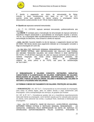 NÚCLEO PREPARATÓRIO DE EXAME DE ORDEM



É     devido  o    pagamento      em     dobro   da    remuneração de férias,
incluído o terço constitucional, com base no art. 137 da CLT,
quando, ainda que gozadas na época própria, o empregador tenha
descumprido o prazo previsto no art. 145 do mesmo diploma legal.


► Quanto ao repousos semanal remunerado:

- Art. 7º, XV, CRFB/88: repouso semanal remunerado, preferencialmente aos
domingos.
- Lei 605/49: È condição para a manutenção da remuneração do repouso semanal a
freqüência integral (assiduidade e pontualidade) do empregado durante a semana.
.Por ex., se o empregado faltar injustificadamente durante a semana, perde o direito à
remuneração do descanso, mas conserva o direito ao repouso.

- SÙM. 146 TST: havendo trabalho no dia de repouso, o pagamento deverá ser feito
em dobro, não sendo devido esse pagamento dobrado se o empregador conceder a
folga ao empregado em outro dia.

- OJ 394 SDI-I TST: REPOUSO SEMANAL REMUNERADO - RSR. INTEGRAÇÃO
DAS HORAS EXTRAS. NÃO REPERCUSSÃO NO CÁLCULO DAS FÉRIAS,
DO DÉCIMO TERCEIRO SALÁRIO, DO AVISO PRÉVIO E DOS DEPÓSITOS
DO FGTS. (11.06.2010)A majoração do valor do repouso semanal remunerado, em
razãoda      integração das    horas  extras habitualmente   prestadas,     não
repercute         no     cálculo     das      férias,     da       gratificação
natalina, do aviso prévio e do FGTS, sob pena de caracterização
de “bis in idem”.




21 REMUNERAÇÃO E SALÁRIO: CONCEITO, DISTINÇÕES. GORJETAS.
CARACTERES E CLASSIFICAÇÃO DO SALÁRIO. COMPOSIÇÃO DO SALÁRIO.
MODALIDADES DE SALÁRIO. ADICIONAIS. GRATIFICAÇÃO. COMISSÕES. 13º
SALÁRIO. PARCELAS NÃO-SALARIAIS. SALÁRIO E INDENIZAÇÃO. SALÁRIO IN
NATURA E UTILIDADES NÃO SALARIAIS.

22 FORMAS E MEIOS DE PAGAMENTO DO SALÁRIO. PROTEÇÃO AO SALÁRIO.

– REMUNERAÇÃO –Art. 457 CLT – Compreende-se na remuneração do empregado,
para todos os efeitos legais, além do salário devido e pago diretamente pelo
empregador, como contraprestação dos serviços, as gorjetas que receber.
Art. 457, § 3º, CLT – Considera-se gorjeta não só a importância espontaneamente
dada pelo cliente ao empregado, como também aquela que for cobrada pela empresa
ao cliente, como adicional nas contas, a qualquer título, destinada à distribuição aos
empregados.

- Súm. 354 TST: GORJETA - BASE DE CÁLCULO - AVISO-PRÉVIO, ADICIONAL
NOTURNO, HORAS EXTRAS E REPOUSO SEMANAL REMUNERADO.              AS
GORJETAS, COBRADAS PELO EMPREGADOR NA NOTA DE SERVIÇO OU
OFERECIDAS ESPONTANEAMENTE PELOS CLIENTES, INTEGRAM A

                                                                                   35
 