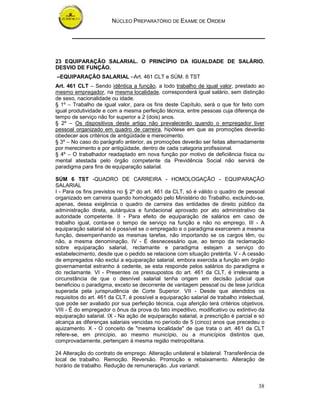 NÚCLEO PREPARATÓRIO DE EXAME DE ORDEM




23 EQUIPARAÇÃO SALARIAL. O PRINCÍPIO DA IGUALDADE DE SALÁRIO.
DESVIO DE FUNÇÃO.
–EQUIPARAÇÃO SALARIAL –Art. 461 CLT e SÚM. 6 TST
Art. 461 CLT – Sendo idêntica a função, a todo trabalho de igual valor, prestado ao
mesmo empregador, na mesma localidade, corresponderá igual salário, sem distinção
de sexo, nacionalidade ou idade.
§ 1º – Trabalho de igual valor, para os fins deste Capítulo, será o que for feito com
igual produtividade e com a mesma perfeição técnica, entre pessoas cuja diferença de
tempo de serviço não for superior a 2 (dois) anos.
§ 2º – Os dispositivos deste artigo não prevalecerão quando o empregador tiver
pessoal organizado em quadro de carreira, hipótese em que as promoções deverão
obedecer aos critérios de antigüidade e merecimento.
§ 3º – No caso do parágrafo anterior, as promoções deverão ser feitas alternadamente
por merecimento e por antigüidade, dentro de cada categoria profissional.
§ 4º – O trabalhador readaptado em nova função por motivo de deficiência física ou
mental atestada pelo órgão competente da Previdência Social não servirá de
paradigma para fins de equiparação salarial.

SÚM 6 TST -QUADRO DE CARREIRA - HOMOLOGAÇÃO - EQUIPARAÇÃO
SALARIAL
I - Para os fins previstos no § 2º do art. 461 da CLT, só é válido o quadro de pessoal
organizado em carreira quando homologado pelo Ministério do Trabalho, excluindo-se,
apenas, dessa exigência o quadro de carreira das entidades de direito público da
administração direta, autárquica e fundacional aprovado por ato administrativo da
autoridade competente. II - Para efeito de equiparação de salários em caso de
trabalho igual, conta-se o tempo de serviço na função e não no emprego. III - A
equiparação salarial só é possível se o empregado e o paradigma exercerem a mesma
função, desempenhando as mesmas tarefas, não importando se os cargos têm, ou
não, a mesma denominação. IV - É desnecessário que, ao tempo da reclamação
sobre equiparação salarial, reclamante e paradigma estejam a serviço do
estabelecimento, desde que o pedido se relacione com situação pretérita. V - A cessão
de empregados não exclui a equiparação salarial, embora exercida a função em órgão
governamental estranho à cedente, se esta responde pelos salários do paradigma e
do reclamante. VI - Presentes os pressupostos do art. 461 da CLT, é irrelevante a
circunstância de que o desnível salarial tenha origem em decisão judicial que
beneficiou o paradigma, exceto se decorrente de vantagem pessoal ou de tese jurídica
superada pela jurisprudência de Corte Superior. VII - Desde que atendidos os
requisitos do art. 461 da CLT, é possível a equiparação salarial de trabalho intelectual,
que pode ser avaliado por sua perfeição técnica, cuja aferição terá critérios objetivos.
VIII - É do empregador o ônus da prova do fato impeditivo, modificativo ou extintivo da
equiparação salarial. IX - Na ação de equiparação salarial, a prescrição é parcial e só
alcança as diferenças salariais vencidas no período de 5 (cinco) anos que precedeu o
ajuizamento. X - O conceito de "mesma localidade" de que trata o art. 461 da CLT
refere-se, em princípio, ao mesmo município, ou a municípios distintos que,
comprovadamente, pertençam à mesma região metropolitana.

24 Alteração do contrato de emprego. Alteração unilateral e bilateral. Transferência de
local de trabalho. Remoção. Reversão. Promoção e rebaixamento. Alteração de
horário de trabalho. Redução de remuneração. Jus variandi.


                                                                                      38
 