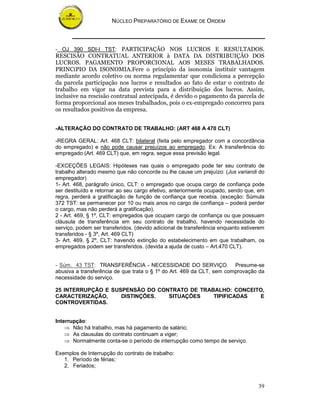 NÚCLEO PREPARATÓRIO DE EXAME DE ORDEM



- OJ 390 SDI-I TST: PARTICIPAÇÃO NOS LUCROS E RESULTADOS.
RESCISÃO CONTRATUAL ANTERIOR à DATA DA DISTRIBUIÇÃO DOS
LUCROS. PAGAMENTO PROPORCIONAL AOS MESES TRABALHADOS.
PRINCíPIO DA ISONOMIA.Fere o princípio da isonomia instituir vantagem
mediante acordo coletivo ou norma regulamentar que condiciona a percepção
da parcela participação nos lucros e resultados ao fato de estar o contrato de
trabalho em vigor na data prevista para a distribuição dos lucros. Assim,
inclusive na rescisão contratual antecipada, é devido o pagamento da parcela de
forma proporcional aos meses trabalhados, pois o ex-empregado concorreu para
os resultados positivos da empresa.


-ALTERAÇÃO DO CONTRATO DE TRABALHO: (ART 468 A 470 CLT)

-REGRA GERAL: Art. 468 CLT: bilateral (feita pelo empregador com a concordância
do empregado) e não pode causar prejuízos ao empregado. Ex: A transferência do
empregado (Art. 469 CLT) que, em regra, segue essa previsão legal.

-EXCEÇÕES LEGAIS: Hipóteses nas quais o empregado pode ter seu contrato de
trabalho alterado mesmo que não concorde ou lhe cause um prejuízo: (Jus variandi do
empregador)
1- Art. 468, parágrafo único, CLT: o empregado que ocupa cargo de confiança pode
ser destituído e retornar ao seu cargo efetivo, anteriormente ocupado, sendo que, em
regra, perderá a gratificação de função de confiança que recebia. (exceção: Súmula
372 TST: se permanecer por 10 ou mais anos no cargo de confiança – poderá perder
o cargo, mas não perderá a gratificação).
2 - Art. 469, § 1º, CLT: empregados que ocupam cargo de confiança ou que possuam
cláusula de transferência em seu contrato de trabalho, havendo necessidade do
serviço, podem ser transferidos. (devido adicional de transferência enquanto estiverem
transferidos - § 3º, Art. 469 CLT)
3- Art. 469, § 2º, CLT: havendo extinção do estabelecimento em que trabalham, os
empregados podem ser transferidos. (devida a ajuda de custo – Art.470 CLT).


- Súm. 43 TST: TRANSFERÊNCIA - NECESSIDADE DO SERVIÇO. Presume-se
abusiva a transferência de que trata o § 1º do Art. 469 da CLT, sem comprovação da
necessidade do serviço.

25 INTERRUPÇÃO E SUSPENSÃO DO CONTRATO DE TRABALHO: CONCEITO,
CARACTERIZAÇÃO,     DISTINÇÕES.  SITUAÇÕES    TIPIFICADAS  E
CONTROVERTIDAS.


Interrupção:
    ⇒ Não há trabalho, mas há pagamento de salário;
    ⇒ As clausulas do contrato continuam a viger;
    ⇒ Normalmente conta-se o período de interrupção como tempo de serviço.

Exemplos de Interrupção do contrato de trabalho:
   1. Período de férias;
   2. Feriados;


                                                                                   39
 