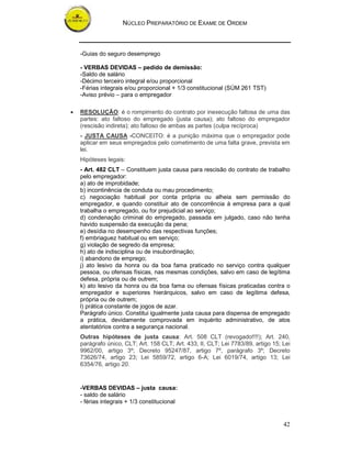 NÚCLEO PREPARATÓRIO DE EXAME DE ORDEM



    -Guias do seguro desemprego

    - VERBAS DEVIDAS – pedido de demissão:
    -Saldo de salário
    -Décimo terceiro integral e/ou proporcional
    -Férias integrais e/ou proporcional + 1/3 constitucional (SÚM 261 TST)
    -Aviso prévio – para o empregador

•   RESOLUÇÃO: é o rompimento do contrato por inexecução faltosa de uma das
    partes: ato faltoso do empregado (justa causa); ato faltoso do empregador
    (rescisão indireta); ato faltoso de ambas as partes (culpa recíproca)
    - JUSTA CAUSA -CONCEITO: é a punição máxima que o empregador pode
    aplicar em seus empregados pelo cometimento de uma falta grave, prevista em
    lei.
    Hipóteses legais:
    - Art. 482 CLT – Constituem justa causa para rescisão do contrato de trabalho
    pelo empregador:
    a) ato de improbidade;
    b) incontinência de conduta ou mau procedimento;
    c) negociação habitual por conta própria ou alheia sem permissão do
    empregador, e quando constituir ato de concorrência à empresa para a qual
    trabalha o empregado, ou for prejudicial ao serviço;
    d) condenação criminal do empregado, passada em julgado, caso não tenha
    havido suspensão da execução da pena;
    e) desídia no desempenho das respectivas funções;
    f) embriaguez habitual ou em serviço;
    g) violação de segredo da empresa;
    h) ato de indisciplina ou de insubordinação;
    i) abandono de emprego;
    j) ato lesivo da honra ou da boa fama praticado no serviço contra qualquer
    pessoa, ou ofensas físicas, nas mesmas condições, salvo em caso de legítima
    defesa, própria ou de outrem;
    k) ato lesivo da honra ou da boa fama ou ofensas físicas praticadas contra o
    empregador e superiores hierárquicos, salvo em caso de legítima defesa,
    própria ou de outrem;
    l) prática constante de jogos de azar.
    Parágrafo único. Constitui igualmente justa causa para dispensa de empregado
    a prática, devidamente comprovada em inquérito administrativo, de atos
    atentatórios contra a segurança nacional.
    Outras hipóteses de justa causa: Art. 508 CLT (revogado!!!!); Art. 240,
    parágrafo único, CLT; Art. 158 CLT; Art. 433, II, CLT; Lei 7783/89, artigo 15; Lei
    9962/00, artigo 3º; Decreto 95247/87, artigo 7º, parágrafo 3º; Decreto
    73626/74, artigo 23; Lei 5859/72, artigo 6-A; Lei 6019/74, artigo 13; Lei
    6354/76, artigo 20.


    -VERBAS DEVIDAS – justa causa:
    - saldo de salário
    - férias integrais + 1/3 constitucional


                                                                                   42
 