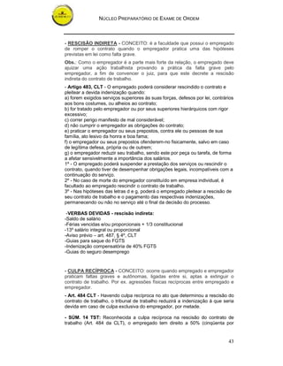 NÚCLEO PREPARATÓRIO DE EXAME DE ORDEM



- RESCISÃO INDIRETA - CONCEITO: é a faculdade que possui o empregado
de romper o contrato quando o empregador pratica uma das hipóteses
previstas em lei como falta grave.
Obs.: Como o empregador é a parte mais forte da relação, o empregado deve
ajuizar uma ação trabalhista provando a prática da falta grave pelo
empregador, a fim de convencer o juiz, para que este decrete a rescisão
indireta do contrato de trabalho.
- Artigo 483, CLT - O empregado poderá considerar rescindido o contrato e
pleitear a devida indenização quando:
a) forem exigidos serviços superiores às suas forças, defesos por lei, contrários
aos bons costumes, ou alheios ao contrato;
b) for tratado pelo empregador ou por seus superiores hierárquicos com rigor
excessivo;
c) correr perigo manifesto de mal considerável;
d) não cumprir o empregador as obrigações do contrato;
e) praticar o empregador ou seus prepostos, contra ele ou pessoas de sua
família, ato lesivo da honra e boa fama;
f) o empregador ou seus prepostos ofenderem-no fisicamente, salvo em caso
de legítima defesa, própria ou de outrem;
g) o empregador reduzir seu trabalho, sendo este por peça ou tarefa, de forma
a afetar sensivelmente a importância dos salários.
1º - O empregado poderá suspender a prestação dos serviços ou rescindir o
contrato, quando tiver de desempenhar obrigações legais, incompatíveis com a
continuação do serviço.
2º - No caso de morte do empregador constituído em empresa individual, é
facultado ao empregado rescindir o contrato de trabalho.
3º - Nas hipóteses das letras d e g, poderá o empregado pleitear a rescisão de
seu contrato de trabalho e o pagamento das respectivas indenizações,
permanecendo ou não no serviço até o final da decisão do processo.

 -VERBAS DEVIDAS - rescisão indireta:
-Saldo de salário
-Férias vencidas e/ou proporcionais + 1/3 constitucional
-13º salário integral ou proporcional
-Aviso prévio – art. 487, § 4º, CLT
-Guias para saque do FGTS
-Indenização compensatória de 40% FGTS
-Guias do seguro desemprego


- CULPA RECÍPROCA - CONCEITO: ocorre quando empregado e empregador
praticam faltas graves e autônomas, ligadas entre si, aptas a extinguir o
contrato de trabalho. Por ex. agressões físicas recíprocas entre empregado e
empregador.
- Art. 484 CLT - Havendo culpa recíproca no ato que determinou a rescisão do
contrato de trabalho, o tribunal de trabalho reduzirá a indenização à que seria
devida em caso de culpa exclusiva do empregador, por metade.

- SÚM. 14 TST: Reconhecida a culpa recíproca na rescisão do contrato de
trabalho (Art. 484 da CLT), o empregado tem direito a 50% (cinqüenta por


                                                                              43
 