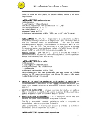 NÚCLEO PREPARATÓRIO DE EXAME DE ORDEM



    cento) do valor do aviso prévio, do décimo terceiro salário e das férias
    proporcionais.

    - VERBAS DEVIDAS: culpa recíproca
    -Saldo de salário
    -Férias integrais + 1/3 constitucional
    -50% férias proporcionais + 1/3 constitucional – S. 14, TST
    -50% 13º proporcional – S. 14, TST
    -50% aviso prévio – S. 14, TST
    -Guias para saque do FGTS
    -Indenização compensatória de 20% FGTS – art. 18, §2º, Lei nº 8.036/90


•   FORÇA MAIOR: Art. 501, CLT – força maior é o acontecimento inevitável,
    imprevisível, em relação a vontade do empregador, e para a realização do qual
    este não concorreu direta ou indiretamente. O fato tem que afetar
    substancialmente a empresa. A imprevidência do empregador exclui a força
    maior (§1º, Art. 501,CLT). Esta força maior é a que extingue a empresa.
    Consequência: paga a indenização pela metade – 20% FGTS - Art. 502, CLT
    c/c Art. 18, §2º, da Lei 8.036/90. Ex: incêndio, inundação, etc.
    Factum principis – (Art. 486, CLT) – quando a extinção do contrato de
    trabalho decorre de ato praticado pela autoridade pública. A indenização ficará
    a cargo da autoridade pública (40% FGTS).

    - VERBAS DEVIDAS: força maior
    -Saldo de salário
    -Férias integrais + 1/3 constitucional
    -Férias proporcionais + 1/3 constitucional
    -13º proporcional
    -Indenização compensatória de 20% FGTS
    -seguro-desemprego (só para empregado com seis meses de trabalho
    contínuo ou 15 meses descontínuos nos últimos 24 meses e não esteja
    recebendo benefício previdenciário)


•   EXTINÇÃO DA EMPRESA /FALÊNCIA/ FECHAMENTO DA EMPRESA: em
    todos esses casos, o empregado fará jus a todos os direitos trabalhistas, pois
    os riscos do negócio pertencem ao empregador. Aplicação analógica do Art.
    485, CLT.
•   MORTE DO EMPREGADO – extingue o contrato de trabalho, em razão da
    falta do requisito da pessoalidade. No tocante às parcela devidas, equivale ao
    pedido de demissão sem necessidade de aviso prévio.
•   APOSENTADORIA ESPONTÂNEA – se o empregado decidir não mais
    trabalhar em virtude da aposentadoria extingue-se o contrato.
    Obs.:Se o empregado continuar trabalhando           após    a   concessão   da
    aposentadoria - não rompe o contrato de trabalho.
    Obs.: aposentadoria por invalidez: não extingue o contrato – o contrato de
    trabalho está apenas suspenso!!!! (Art. 475 CLT)

    - VERBAS DEVIDAS: aposentadoria espontânea

                                                                                44
 