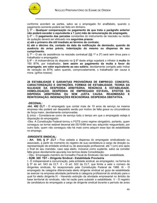 NÚCLEO PREPARATÓRIO DE EXAME DE ORDEM



conforme acordem as partes, salvo se o empregado for analfabeto, quando o
pagamento somente poderá ser feito em dinheiro.
§ 5º – Qualquer compensação no pagamento de que trata o parágrafo anterior
não poderá exceder o equivalente a 1 (um) mês de remuneração do empregado.
§ 6º – O pagamento das parcelas constantes do instrumento de rescisão ou recibo
de quitação deverá ser efetuado nos seguintes prazos:
a) até o primeiro dia útil imediato ao término do contrato;
b) até o décimo dia, contado da data da notificação da demissão, quando da
ausência do aviso prévio, indenização do mesmo ou dispensa de seu
cumprimento.
§ 7º – O ato da assistência na rescisão contratual (§§ 1º e 2º) será sem ônus para o
trabalhador e empregador.
§ 8º – A inobservância do disposto no § 6º deste artigo sujeitará o infrator à multa de
160 BTN, por trabalhador, bem assim ao pagamento da multa a favor do
empregado, em valor equivalente ao seu salário, devidamente corrigido pelo índice
de variação do BTN, salvo quando, comprovadamente, o trabalhador der causa à
mora. (grifos nossos)


28 ESTABILIDADE E GARANTIAS PROVISÓRIAS DE EMPREGO: CONCEITO,
CARACTERIZAÇÃO E DISTINÇÕES. FORMAS DE ESTABILIDADE. TEORIA DA
NULIDADE DA DESPEDIDA ARBITRÁRIA. RENÚNCIA À ESTABILIDADE.
HOMOLOGAÇÃO. DESPEDIDA DE EMPREGADO ESTÁVEL. EFEITOS DA
DISPENSA ARBITRÁRIA OU SEM JUSTA CAUSA: READMISSÃO E
REINTEGRAÇÃO. INDENIZAÇÕES RESCISÓRIAS. DESPEDIDA OBSTATIVA.

 -DECENAL:
-Art. 492 CLT - O empregado que contar mais de 10 anos de serviço na mesma
empresa não poderá ser despedido senão por motivo de falta grave ou circunstância
de força maior, devidamente comprovadas.
§ único - Considera-se como de serviço todo o tempo em que o empregado esteja à
disposição do empregador.
-Obs: A Constituição Federal tornou o FGTS como regime obrigatório, portanto, quem
conseguiu se tornar estável decenal até 05/10/88 teve seu adquirido resguardado, por
outro lado, quem não conseguiu não há mais como adquirir esse tipo de estabilidade
no emprego.

-DIRIGENTE SINDICAL:
- Art. 543, § 3º ,CLT - Fica vedada a dispensa do empregado sindicalizado ou
associado, a partir do momento do registro de sua candidatura a cargo de direção ou
representação de entidade sindical ou de associação profissional, até 1 (um) ano após
o final do seu mandato, caso seja eleito, inclusive como suplente, salvo se cometer
falta grave devidamente apurada nos termos desta Consolidação.
- Obs.: Empregado membro do Conselho Fiscal do Sindicato não tem estabilidade.
- SÙM. 369 TST – Dirigente Sindical - Estabilidade Provisória
I - É indispensável a comunicação, pela entidade sindical, ao empregador, na forma do
§ 5º do art. 543 da CLT. II - O art. 522 da CLT, que limita a sete o número de
dirigentes sindicais, foi recepcionado pela Constituição Federal de 1988. III - O
empregado de categoria diferenciada eleito dirigente sindical só goza de estabilidade
se exercer na empresa atividade pertinente à categoria profissional do sindicato para o
qual foi eleito dirigente.IV - Havendo extinção da atividade empresarial no âmbito da
base territorial do sindicato, não há razão para subsistir a estabilidade. V - O registro
da candidatura do empregado a cargo de dirigente sindical durante o período de aviso

                                                                                      46
 