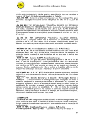 NÚCLEO PREPARATÓRIO DE EXAME DE ORDEM



prévio, ainda que indenizado, não lhe assegura a estabilidade, visto que inaplicável a
regra do § 3º do art. 543 da Consolidação das Leis do Trabalho.
-SÙM. 379 TST - O dirigente sindical somente poderá ser dispensado por falta grave
mediante a apuração em inquérito judicial, inteligência dos arts. 494 e 543, §3º, da
CLT.

-OJ 365 SDI-I TST: ESTABILIDADE PROVISÓRIA. MEMBRO DE CONSELHO
FISCAL DE SINDICATO. INEXISTÊNCIA. Membro de conselho fiscal de sindicato não
tem direito à estabilidade prevista nos arts. 543, § 3º, da CLT e 8º, VIII, da CF/1988,
porquanto não representa ou atua na defesa de direitos da categoria respectiva, tendo
sua competência limitada à fiscalização da gestão financeira do sindicato (art. 522, §
2º, da CLT)

-OJ 369 SDI-I TST: ESTABILIDADE PROVISÓRIA. DELEGADO SINDICAL.
INAPLICÁVEL.O delegado sindical não é beneficiário da estabilidade provisória
prevista no art. 8º, VIII, da CF/1988, a qual é dirigida, exclusivamente, àqueles que
exerçam ou ocupem cargos de direção nos sindicatos, submetidos a processo eletivo


- MEMBRO DA CIPA (Comissões Internas de Prevenção de Acidentes):
- Art. 10, II , “a”, ADCT : fica vedada a dispensa arbitrária ou sem justa causa: a) do
empregado eleito para cargo de direção de comissões internas de prevenção de
acidentes, desde o registro de sua candidatura até um ano após o final de seu
mandato.
 -SÙM. 339 TST - Suplente da CIPA - Garantia de Emprego
I - O suplente da CIPA goza da garantia de emprego prevista no art. 10, II, "a", do
ADCT a partir da promulgação da Constituição Federal de 1988. II - A estabilidade
provisória do cipeiro não constitui vantagem pessoal, mas garantia para as atividades
dos membros da CIPA, que somente tem razão de ser quando em atividade a
empresa. Extinto o estabelecimento, não se verifica a despedida arbitrária, sendo
impossível a reintegração e indevida a indenização do período estabilitário.

- GESTANTE: Art. 10, II, “b”, ADCT: fica vedada a dispensa arbitrária ou sem justa
causa: b) da empregada gestante, desde a confirmação da gravidez até cinco meses
após o parto.
-SÙM. 244 TST - Garantia de Emprego à Gestante - Reintegração, Salários e
Vantagens I - O desconhecimento do estado gravídico pelo empregador não afasta o
direito ao pagamento da indenização decorrente da estabilidade. II - A garantia de
emprego à gestante só autoriza a reintegração se esta se der durante o período de
estabilidade. Do contrário, a garantia restringe-se aos salários e demais direitos
correspondentes ao período de estabilidade. III - Não há direito da empregada
gestante à estabilidade provisória na hipótese de admissão mediante contrato de
experiência, visto que a extinção da relação de emprego, em face do término do prazo,
não constitui dispensa arbitrária ou sem justa causa.


- ACIDENTADO:
- Art 118 Lei 8213/90: O segurado que sofreu acidente do trabalho tem garantida, pelo
prazo mínimo de doze meses, a manutenção do seu contrato de trabalho na empresa,
após a cessação do auxílio-doença acidentário, independentemente de percepção de
auxílio-acidente.
- SÙM. 378 TST: Estabilidade Provisória - Acidente do Trabalho -
Constitucionalidade – Pressupostos: I - É constitucional o artigo 118 da Lei nº

                                                                                    47
 