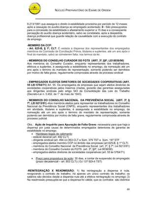 NÚCLEO PREPARATÓRIO DE EXAME DE ORDEM



8.213/1991 que assegura o direito à estabilidade provisória por período de 12 meses
após a cessação do auxílio-doença ao empregado acidentado. II - São pressupostos
para a concessão da estabilidade o afastamento superior a 15 dias e a conseqüente
percepção do auxílio doença acidentário, salvo se constatada, após a despedida,
doença profissional que guarde relação de causalidade com a execução do contrato
de emprego.

-MEMBRO DA CCP:
- Art. 625-B, § 1º, CLT: É vedada a dispensa dos representantes dos empregados
membros da Comissão de Conciliação Prévia, titulares e suplentes, até um ano após o
final do mandato, salvo se cometerem falta, nos termos da lei.

- MEMBROS DO CONSELHO CURADOR DO FGTS (ART. 3º, §9º, LEI 8036/90)
Aos membros do Conselho Curador, enquanto representantes dos trabalhadores,
efetivos e suplentes, é assegurada a estabilidade no emprego, da nomeação até um
ano após o término do mandato de representação, somente podendo ser demitidos
por motivo de falta grave, regularmente comprovada através de processo sindical


- EMPREGADOS ELEITOS DIRETORES DE SOCIEDADES COOPERATIVAS (ART.
55 LEI 5764/71) Art. 55. Os empregados de empresas que sejam eleitos diretores de
sociedades cooperativas pelos mesmos criadas, gozarão das garantias asseguradas
aos dirigentes sindicais pelo artigo 543 da Consolidação das Leis do Trabalho
(Decreto-Lei n. 5.452, de 1° de maio de 1943).

- MEMBROS DO CONSELHO NACIONAL DA PREVIDÊNCIA SOCIAL (ART. 3º, §
7º, LEI 8213/91) -Aos membros eleitos para representar os trabalhadores no Conselho
Nacional da Previdência Social (CNPS), enquanto representantes dos trabalhadores
em atividade, titulares e suplentes, é assegurada a estabilidade no emprego, da
nomeação até um ano após o término do mandato de representação, somente
podendo ser demitidos por motivo de falta grave, regularmente comprovada através de
processo judicial.

Obs.: Ação de Inquérito para Apuração de Falta Grave: necessária para que haja a
dispensa por justa causa de determinados empregados detentores de garantia de
estabilidade no emprego.
    • Hipóteses legais de cabimento:
    - estável decenal (art. 492 CLT)
    - dirigente sindical (art. 494 c/c 853 CLT e Súm. 379 TST e Súm. 197 STF
    - empregados eleitos membro CCP no âmbito das empresas (art.625-B, § 1º CLT)
    - membros do Conselho Nacional da Previdência Social (art. 3º, § 7º, Lei 8213/91)
    - membros do Conselho Curador do FGTS (art. 3º, §9º, Lei 8036/90)
    - empregados eleitos diretores de sociedades cooperativas (art. 55 lei 5764/71)

   •   Prazo para propositura da ação: 30 dias, a contar da suspensão do empregado
       (prazo decadencial – art. 853 CLT) ( OJ 137 SDI-II TST)


-REINTEGRAÇÃO X READMISSÃO: 1) Na reintegração a dispensa é nula,
revigorando o contrato de trabalho; há apenas um único contrato de trabalho; os
salários são devidos desde a dispensa nula até a efetiva reintegração no emprego; 2)
Na readmissão pressupõe-se que a dispensa foi válida; que os contratos são distintos


                                                                                  48
 