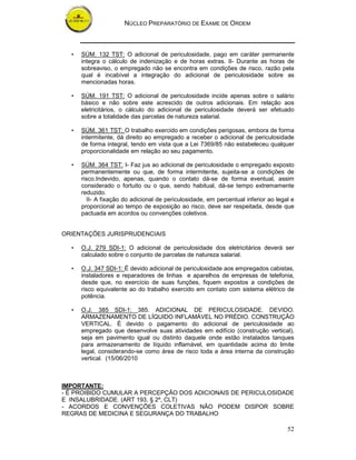 NÚCLEO PREPARATÓRIO DE EXAME DE ORDEM



  •   SÚM. 132 TST: O adicional de periculosidade, pago em caráter permanente
      integra o cálculo de indenização e de horas extras. II- Durante as horas de
      sobreaviso, o empregado não se encontra em condições de risco, razão pela
      qual é incabível a integração do adicional de periculosidade sobre as
      mencionadas horas.

  •   SÚM. 191 TST: O adicional de periculosidade incide apenas sobre o salário
      básico e não sobre este acrescido de outros adicionais. Em relação aos
      eletricitários, o cálculo do adicional de periculosidade deverá ser efetuado
      sobre a totalidade das parcelas de natureza salarial.

  •   SÚM. 361 TST: O trabalho exercido em condições perigosas, embora de forma
      intermitente, dá direito ao empregado a receber o adicional de periculosidade
      de forma integral, tendo em vista que a Lei 7369/85 não estabeleceu qualquer
      proporcionalidade em relação ao seu pagamento.

  •   SÚM. 364 TST: I- Faz jus ao adicional de periculosidade o empregado exposto
      permanentemente ou que, de forma intermitente, sujeita-se a condições de
      risco.Indevido, apenas, quando o contato dá-se de forma eventual, assim
      considerado o fortuito ou o que, sendo habitual, dá-se tempo extremamente
      reduzido.
         II- A fixação do adicional de periculosidade, em percentual inferior ao legal e
      proporcional ao tempo de exposição ao risco, deve ser respeitada, desde que
      pactuada em acordos ou convenções coletivos.


ORIENTAÇÕES JURISPRUDENCIAIS

  •   O.J. 279 SDI-1: O adicional de periculosidade dos eletricitários deverá ser
      calculado sobre o conjunto de parcelas de natureza salarial.

  •   O.J. 347 SDI-1: É devido adicional de periculosidade aos empregados cabistas,
      instaladores e reparadores de linhas e aparelhos de empresas de telefonia,
      desde que, no exercício de suas funções, fiquem expostos a condições de
      risco equivalente ao do trabalho exercido em contato com sistema elétrico de
      potência.

  •   O.J. 385 SDI-1: 385. ADICIONAL DE PERICULOSIDADE. DEVIDO.
      ARMAZENAMENTO DE LÍQUIDO INFLAMÁVEL NO PRÉDIO. CONSTRUÇÃO
      VERTICAL. É devido o pagamento do adicional de periculosidade ao
      empregado que desenvolve suas atividades em edifício (construção vertical),
      seja em pavimento igual ou distinto daquele onde estão instalados tanques
      para armazenamento de líquido inflamável, em quantidade acima do limite
      legal, considerando-se como área de risco toda a área interna da construção
      vertical. (15/06/2010



IMPORTANTE:
- É PROIBIDO CUMULAR A PERCEPÇÃO DOS ADICIONAIS DE PERICULOSIDADE
E INSALUBRIDADE. (ART 193, § 2º, CLT)
- ACORDOS E CONVENÇÕES COLETIVAS NÃO PODEM DISPOR SOBRE
REGRAS DE MEDICINA E SEGURANÇA DO TRABALHO

                                                                                     52
 